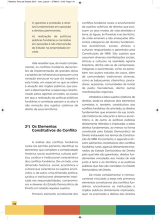 118
ii) garantia e proteção e direi-
tos fundamentais em oposição
a direitos patrimoniais;
iii) realização de políticas
públicas fundiárias e correlatas
em oposição à não intervenção
do Estado na propriedade pri-
vada.
vale ressaltar que, de modo comple-
mentar, os conflitos fundiários decorren-
tes da implementação de grandes obras
e projetos de infraestrutura possuem uma
variação estrutural no que diz respeito a
esta tríade, em especial no que se refere
à atuação dos órgãos públicos, que pas-
sam a desempenhar o papel aqui caracte-
rizado pelos agentes privados, ao passo
em que a realização de políticas públicas
fundiárias e correlatas passam a se aliar à
não remoção dos sujeitos coletivos de
direito de seus territórios.
2º) Os Elementos
Constitutivos do Conflito
a análise dos conflitos fundiários
rurais nos permite, portanto, identificar os
elementos que compõem a complexidade
histórica, social, econômica, cultural, polí-
tica, jurídica e institucional característica
dos conflitos fundiários. De um lado, uma
dimensão histórica, social, econômica e
cultural que caracteriza os sujeitos envol-
vidos, e, de outro, uma dimensão política,
jurídica e institucional diretamente impli-
cada nas responsabilidades, compromis-
sos e deveres do Estado Democrático de
Direito em relação àqueles sujeitos.
Primeiro elemento constituinte dos
conflitos fundiários rurais: o envolvimento
de sujeitos coletivos de direitos que pos-
suem os seus modos de vida atrelados à
terra, às águas, às florestas e ao território,
de onde emanam e são ameaçadas dife-
rentes categorias de direitos fundamen-
tais econômicos, sociais, étnicos e
culturais resguardados e garantidos pela
Constituição de 1988. são sujeitos que
assumem diversas manifestações sociais,
étnicas e culturais na realidade agrária
brasileira, dentre elas as de camponeses,
indígenas e quilombolas, como se perce-
bem nos quatro estudos de casos, além
de comunidades tradicionais diversas,
como as babaçueiras, ribeirinhos, pesca-
dores, açaizeiras, comunidades de fundo
de pasto, faxinalenses, dentre outras
manifestações regionais.
atrelados a estes sujeitos coletivos de
direitos, pode-se observar dois elementos
correlatos e, também, constitutivos dos
conflitos fundiários: de uma lado, os direitos
fundamentais que emanam da sua condi-
ção histórica de vida junto à terra e ao ter-
ritório, e, de outro, as políticas públicas
diretamente referidas e implicadas a estes
direitos fundamentais, ao menos na forma
constituída pelo Estado Democrático de
Direito instaurado nos termos da Constitui-
ção de 1988. Eis portanto, o segundo e ter-
ceiro elementos constitutivos dos conflitos
fundiários rurais, agora já diretamente ema-
nados do Estado Democrático de Direito
pelo qual eles são garantidos: direitos fun-
damentais vinculados aos modos de vida
junto à terra e ao território; e as políticas
públicas que lhes são correlatas no Estado
Democrático de Direito.
De modo complementar e intrinse-
camente vinculado a estes três primeiros
elementos constitutivos dos conflitos fun-
diários, encontramos as instituições e
órgãos públicos diretamente implicados,
quer na promoção e defesa dos direitos
Relatorio Terra de Direitos 2013 - novo_Layout 1 27/08/13 13:45 Page 118
 