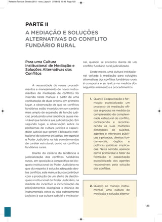 123
nal, quando se encontra diante de um
conflito fundiário rural judicializado.
Deste modo, uma cultura institucio-
nal voltada à mediação para soluções
alternativas dos conflitos fundiários rurais
é composta e se realiza na medida dos
seguintes elementos e procedimentos:
1. Quanto à capacitação e for-
mação especializada: um
processo de mediação efi-
caz se produz na medida da
compreensão da complexi-
dade estrutural do conflito,
conhecendo e reconhe-
cendo as suas múltiplas
dimensões de sujeitos,
agentes e interesses públi-
cos e privados, direitos fun-
damentais, órgãos e
políticas públicas implica-
das. Neste sentido, aparece
como primordial o fator da
formação e capacitação
especializada dos agentes
responsáveis pela solução
dos conflitos.
2. Quanto ao manejo instru-
mental: uma cultura de
mediação e solução alterna-
PARTE II
A MEDIAÇÃO E SOLUÇÕES
ALTERNATIVAS DO CONFLITO
FUNDÁRIO RURAL
Para uma Cultura
Institucional de Mediação e
Soluções Alternativas dos
Conflitos
a necessidade de novos procedi-
mentos e manejamento de novos instru-
mentais de mediação de conflitos foi
inserida neste manual a partir de uma
constatação de duas ordens: em primeiro
lugar, a observação de que os conflitos
fundiários estão inseridos em um cenário
mais amplo de expansão da função judi-
cial, produzindo uma tendência quase ine-
vitável que tende à sua judicialização. Em
segundo lugar, a observação sobre os
problemas de cultura jurídica e capaci-
dade judicial que geram o bloqueio insti-
tucional do sistema de justiça, em especial
o Poder Judiciário, na lida com demandas
de caráter estrutural, como os conflitos
fundiários rurais.
Diante do cenário da tendência à
judicialização dos conflitos fundiários
rurais, em oposição à perspectiva de blo-
queio institucional do Poder Judiciário no
que diz respeito à solução adequada des-
tes conflitos, este manual busca contribuir
com a produção de um efeito de desblo-
queio institucional do Poder Judiciário, na
medida do incentivo à incorporação de
procedimentos dialógicos e manejo de
instrumentais extra ou não estritamente
judiciais à sua cultura judicial e institucio-
Relatorio Terra de Direitos 2013 - novo_Layout 1 27/08/13 13:45 Page 123
 