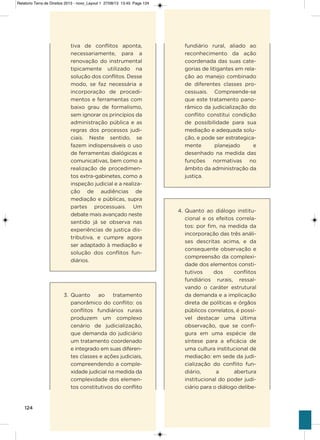 124
tiva de conflitos aponta,
necessariamente, para a
renovação do instrumental
tipicamente utilizado na
solução dos conflitos. Desse
modo, se faz necessária a
incorporação de procedi-
mentos e ferramentas com
baixo grau de formalismo,
sem ignorar os princípios da
administração pública e as
regras dos processos judi-
ciais. Neste sentido, se
fazem indispensáveis o uso
de ferramentas dialógicas e
comunicativas, bem como a
realização de procedimen-
tos extra-gabinetes, como a
inspeção judicial e a realiza-
ção de audiências de
mediação e públicas, supra
partes processuais. Um
debate mais avançado neste
sentido já se observa nas
experiências de justiça dis-
tributiva, e cumpre agora
ser adaptado à mediação e
solução dos conflitos fun-
diários.
3. Quanto ao tratamento
panorâmico do conflito: os
conflitos fundiários rurais
produzem um complexo
cenário de judicialização,
que demanda do judiciário
um tratamento coordenado
e integrado em suas diferen-
tes classes e ações judiciais,
compreendendo a comple-
xidade judicial na medida da
complexidade dos elemen-
tos constitutivos do conflito
fundiário rural, aliado ao
reconhecimento da ação
coordenada das suas cate-
gorias de litigantes em rela-
ção ao manejo combinado
de diferentes classes pro-
cessuais. Compreende-se
que este tratamento pano-
râmico da judicialização do
conflito constitui condição
de possibilidade para sua
mediação e adequada solu-
ção, e pode ser estrategica-
mente planejado e
desenhado na medida das
funções normativas no
âmbito da administração da
justiça.
4. Quanto ao diálogo institu-
cional e os efeitos correla-
tos: por fim, na medida da
incorporação das três análi-
ses descritas acima, e da
consequente observação e
compreensão da complexi-
dade dos elementos consti-
tutivos dos conflitos
fundiários rurais, ressal-
vando o caráter estrutural
da demanda e a implicação
direta de políticas e órgãos
públicos correlatos, é possí-
vel destacar uma última
observação, que se confi-
gura em uma espécie de
síntese para a eficácia de
uma cultura institucional de
mediação: em sede da judi-
cialização do conflito fun-
diário, a abertura
institucional do poder judi-
ciário para o diálogo delibe-
Relatorio Terra de Direitos 2013 - novo_Layout 1 27/08/13 13:45 Page 124
 