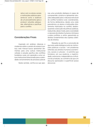 125
rativo com os atores sociais
e instituições públicas apre-
senta-se como a essência
de um procedimento apto a
produzir soluções adequa-
das, alternativas e pacíficas
para o conflito.
Considerações Finais
inspirado em análises clássicas e
modernas sobre o cenário do acesso à jus-
tiça, este manual busca apresentar ele-
mentos para uma cultura institucional
voltada à solução pacífica dos conflitos
fundiários rurais, em oposição a uma cul-
tura institucional direcionada para a celeri-
dade e encerramento do processo judicial.
Neste sentido, verifica-se que ape-
nas uma jurisdição dialógica é capaz de
compreender, construir e apresentar solu-
ções adequadas para a natureza estrutural
do conflito fundiário rural, coordenando,
de forma deliberativa, desde uma visão
panorâmica, os atores e instituições dire-
tamente implicados no conflito, desblo-
queando a execução de políticas públicas,
traduzindo, desse modo, para a sociedade
a natureza de direitos humanos intrínseca
a estes conflitos, e, enfim, garantindo os
direitos fundamentais dos sujeitos coleti-
vos de direitos.
Ressalte-se, por fim, a convicção de
que esta saída dialógica junto às institui-
ções públicas e sociais – em problemas
referidos aos direitos humanos econômi-
cos, sociais e culturais – é caminho que
fortalece, em sua essência, a legitimi-
dade, autonomia, independência e eficá-
cia da jurisdição, ao contrário do que um
discurso apressado e superficial possa
denunciar.
Relatorio Terra de Direitos 2013 - novo_Layout 1 27/08/13 13:45 Page 125
 