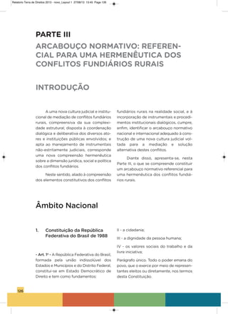 126
a uma nova cultura judicial e institu-
cional de mediação de conflitos fundiários
rurais, compreensiva da sua complexi-
dade estrutural; disposta à coordenação
dialógica e deliberativa dos diversos ato-
res e instituições públicas envolvidos; e
apta ao manejamento de instrumentais
não-estritamente judiciais, corresponde
uma nova compreensão hermenêutica
sobre a dimensão jurídica, social e política
dos conflitos fundiários.
Neste sentido, aliado à compreensão
dos elementos constitutivos dos conflitos
fundiários rurais na realidade social, e à
incorporação de instrumentais e procedi-
mentos institucionais dialógicos, cumpre,
enfim, identificar o arcabouço normativo
nacional e internacional adequado à cons-
trução de uma nova cultura judicial vol-
tada para a mediação e solução
alternativa destes conflitos.
Diante disso, apresenta-se, nesta
Parte iii, o que se compreende constituir
um arcabouço normativo referencial para
uma hermenêutica dos conflitos fundiá-
rios rurais.
PARTE III
ARCABOUÇO NORMATIVO: REFEREN-
CIAL PARA UMA HERMENÊUTICA DOS
CONFLITOS FUNDIÁRIOS RURAIS
INTRODUÇÃO
Âmbito Nacional
1. Constituição da República
Federativa do Brasil de 1988
- Art. 1º - a República Federativa do Brasil,
formada pela união indissolúvel dos
Estados e Municípios e do Distrito Federal,
constitui-se em Estado Democrático de
Direito e tem como fundamentos:
ii - a cidadania;
iii - a dignidade da pessoa humana;
iv - os valores sociais do trabalho e da
livre iniciativa;
Parágrafo único. Todo o poder emana do
povo, que o exerce por meio de represen-
tantes eleitos ou diretamente, nos termos
desta Constituição.
Relatorio Terra de Direitos 2013 - novo_Layout 1 27/08/13 13:45 Page 126
 