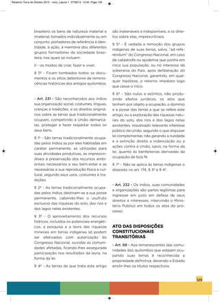 129
brasileiro os bens de natureza material e
imaterial, tomados individualmente ou em
conjunto, portadores de referência à iden-
tidade, à ação, à memória dos diferentes
grupos formadores da sociedade brasi-
leira, nos quais se incluem:
ii - os modos de criar, fazer e viver;
§ 5º - Ficam tombados todos os docu-
mentos e os sítios detentores de reminis-
cências históricas dos antigos quilombos.
- Art. 231 - são reconhecidos aos índios
sua organização social, costumes, línguas,
crenças e tradições, e os direitos originá-
rios sobre as terras que tradicionalmente
ocupam, competindo à União demarcá-
las, proteger e fazer respeitar todos os
seus bens.
§ 1º - são terras tradicionalmente ocupa-
das pelos índios as por eles habitadas em
caráter permanente, as utilizadas para
suas atividades produtivas, as imprescin-
díveis à preservação dos recursos ambi-
entais necessários a seu bem-estar e as
necessárias a sua reprodução física e cul-
tural, segundo seus usos, costumes e tra-
dições.
§ 2º - as terras tradicionalmente ocupa-
das pelos índios destinam-se a sua posse
permanente, cabendo-lhes o usufruto
exclusivo das riquezas do solo, dos rios e
dos lagos nelas existentes.
§ 3º - o aproveitamento dos recursos
hídricos, incluídos os potenciais energéti-
cos, a pesquisa e a lavra das riquezas
minerais em terras indígenas só podem
ser efetivados com autorização do
Congresso Nacional, ouvidas as comuni-
dades afetadas, ficando-lhes assegurada
participação nos resultados da lavra, na
forma da lei.
§ 4º - as terras de que trata este artigo
são inalienáveis e indisponíveis, e os direi-
tos sobre elas, imprescritíveis.
§ 5º - é vedada a remoção dos grupos
indígenas de suas terras, salvo, “ad refe-
rendum” do Congresso Nacional, em caso
de catástrofe ou epidemia que ponha em
risco sua população, ou no interesse da
soberania do País, após deliberação do
Congresso Nacional, garantido, em qual-
quer hipótese, o retorno imediato logo
que cesse o risco.
§ 6º - são nulos e extintos, não produ-
zindo efeitos jurídicos, os atos que
tenham por objeto a ocupação, o domínio
e a posse das terras a que se refere este
artigo, ou a exploração das riquezas natu-
rais do solo, dos rios e dos lagos nelas
existentes, ressalvado relevante interesse
público da União, segundo o que dispuser
lei complementar, não gerando a nulidade
e a extinção direito a indenização ou a
ações contra a União, salvo, na forma da
lei, quanto às benfeitorias derivadas da
ocupação de boa fé.
§ 7º - Não se aplica às terras indígenas o
disposto no art. 174, § 3º e § 4º.
- Art. 232 - os índios, suas comunidades
e organizações são partes legítimas para
ingressar em juízo em defesa de seus
direitos e interesses, intervindo o Minis-
tério Público em todos os atos do pro-
cesso;
ATO DAS DISPOSIÇÕES
CONSTITUCIONAIS
TRANSITÓRIAS
- Art. 68 - aos remanescentes das comu-
nidades dos quilombos que estejam ocu-
pando suas terras é reconhecida a
propriedade definitiva, devendo o Estado
emitir-lhes os títulos respectivos.
Relatorio Terra de Direitos 2013 - novo_Layout 1 27/08/13 13:45 Page 129
 