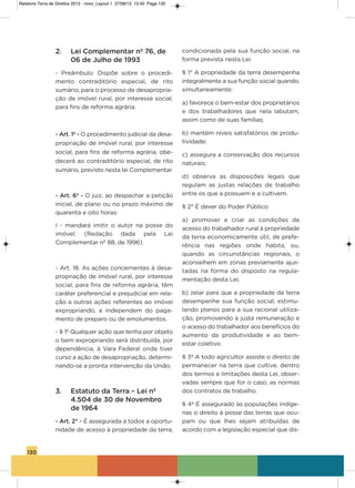 130
2. Lei Complementar nº 76, de
06 de Julho de 1993
- Preâmbulo: Dispõe sobre o procedi-
mento contraditório especial, de rito
sumário, para o processo de desapropria-
ção de imóvel rural, por interesse social,
para fins de reforma agrária.
- Art. 1º - o procedimento judicial da desa-
propriação de imóvel rural, por interesse
social, para fins de reforma agrária, obe-
decerá ao contraditório especial, de rito
sumário, previsto nesta lei Complementar.
- Art. 6º - o juiz, ao despachar a petição
inicial, de plano ou no prazo máximo de
quarenta e oito horas:
i - mandará imitir o autor na posse do
imóvel; (Redação dada pela Lei
Complementar nº 88, de 1996).
- art. 18. as ações concernentes à desa-
propriação de imóvel rural, por interesse
social, para fins de reforma agrária, têm
caráter preferencial e prejudicial em rela-
ção a outras ações referentes ao imóvel
expropriando, e independem do paga-
mento de preparo ou de emolumentos.
- § 1º Qualquer ação que tenha por objeto
o bem expropriando será distribuída, por
dependência, à vara Federal onde tiver
curso a ação de desapropriação, determi-
nando-se a pronta intervenção da União.
3. Estatuto da Terra – Lei nº
4.504 de 30 de Novembro
de 1964
- Art. 2° - é assegurada a todos a oportu-
nidade de acesso à propriedade da terra,
condicionada pela sua função social, na
forma prevista nesta Lei.
§ 1° a propriedade da terra desempenha
integralmente a sua função social quando,
simultaneamente:
a) favorece o bem-estar dos proprietários
e dos trabalhadores que nela labutam,
assim como de suas famílias;
b) mantém níveis satisfatórios de produ-
tividade;
c) assegura a conservação dos recursos
naturais;
d) observa as disposições legais que
regulam as justas relações de trabalho
entre os que a possuem e a cultivem.
§ 2° é dever do Poder Público:
a) promover e criar as condições de
acesso do trabalhador rural à propriedade
da terra economicamente útil, de prefe-
rência nas regiões onde habita, ou,
quando as circunstâncias regionais, o
aconselhem em zonas previamente ajus-
tadas na forma do disposto na regula-
mentação desta Lei;
b) zelar para que a propriedade da terra
desempenhe sua função social, estimu-
lando planos para a sua racional utiliza-
ção, promovendo a justa remuneração e
o acesso do trabalhador aos benefícios do
aumento da produtividade e ao bem-
estar coletivo.
§ 3º a todo agricultor assiste o direito de
permanecer na terra que cultive, dentro
dos termos e limitações desta Lei, obser-
vadas sempre que for o caso, as normas
dos contratos de trabalho.
§ 4º é assegurado às populações indíge-
nas o direito à posse das terras que ocu-
pam ou que lhes sejam atribuídas de
acordo com a legislação especial que dis-
Relatorio Terra de Direitos 2013 - novo_Layout 1 27/08/13 13:45 Page 130
 