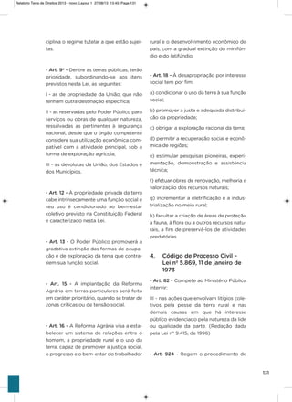 131
ciplina o regime tutelar a que estão sujei-
tas.
- Art. 9º - Dentre as terras públicas, terão
prioridade, subordinando-se aos itens
previstos nesta Lei, as seguintes:
i - as de propriedade da União, que não
tenham outra destinação específica;
ii - as reservadas pelo Poder Público para
serviços ou obras de qualquer natureza,
ressalvadas as pertinentes à segurança
nacional, desde que o órgão competente
considere sua utilização econômica com-
patível com a atividade principal, sob a
forma de exploração agrícola;
iii - as devolutas da União, dos Estados e
dos Municípios.
- Art. 12 - À propriedade privada da terra
cabe intrinsecamente uma função social e
seu uso é condicionado ao bem-estar
coletivo previsto na Constituição Federal
e caracterizado nesta Lei.
- Art. 13 - o Poder Público promoverá a
gradativa extinção das formas de ocupa-
ção e de exploração da terra que contra-
riem sua função social.
- Art. 15 - a implantação da Reforma
agrária em terras particulares será feita
em caráter prioritário, quando se tratar de
zonas críticas ou de tensão social.
- Art. 16 - a Reforma agrária visa a esta-
belecer um sistema de relações entre o
homem, a propriedade rural e o uso da
terra, capaz de promover a justiça social,
o progresso e o bem-estar do trabalhador
rural e o desenvolvimento econômico do
país, com a gradual extinção do minifún-
dio e do latifúndio.
- Art. 18 - À desapropriação por interesse
social tem por fim:
a) condicionar o uso da terra à sua função
social;
b) promover a justa e adequada distribui-
ção da propriedade;
c) obrigar a exploração racional da terra;
d) permitir a recuperação social e econô-
mica de regiões;
e) estimular pesquisas pioneiras, experi-
mentação, demonstração e assistência
técnica;
f) efetuar obras de renovação, melhoria e
valorização dos recursos naturais;
g) incrementar a eletrificação e a indus-
trialização no meio rural;
h) facultar a criação de áreas de proteção
à fauna, à flora ou a outros recursos natu-
rais, a fim de preservá-los de atividades
predatórias.
4. Código de Processo Civil –
Lei nº 5.869, 11 de janeiro de
1973
- Art. 82 - Compete ao Ministério Público
intervir:
iii - nas ações que envolvam litígios cole-
tivos pela posse da terra rural e nas
demais causas em que há interesse
público evidenciado pela natureza da lide
ou qualidade da parte. (Redação dada
pela Lei nº 9.415, de 1996)
- Art. 924 - Regem o procedimento de
Relatorio Terra de Direitos 2013 - novo_Layout 1 27/08/13 13:45 Page 131
 
