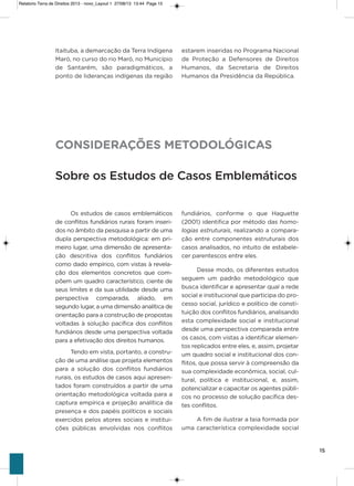 15
itaituba, a demarcação da Terra indígena
Maró, no curso do rio Maró, no Município
de santarém, são paradigmáticos, a
ponto de lideranças indígenas da região
fundiários, conforme o que haguette
(2001) identifica por método das homo-
logias estruturais, realizando a compara-
ção entre componentes estruturais dos
casos analisados, no intuito de estabele-
cer parentescos entre eles.
Desse modo, os diferentes estudos
seguem um padrão metodológico que
busca identificar e apresentar qual a rede
social e institucional que participa do pro-
cesso social, jurídico e político de consti-
tuição dos conflitos fundiários, analisando
esta complexidade social e institucional
desde uma perspectiva comparada entre
os casos, com vistas a identificar elemen-
tos replicados entre eles, e, assim, projetar
um quadro social e institucional dos con-
flitos, que possa servir à compreensão da
sua complexidade econômica, social, cul-
tural, política e institucional, e, assim,
potencializar e capacitar os agentes públi-
cos no processo de solução pacífica des-
tes conflitos.
a fim de ilustrar a teia formada por
uma característica complexidade social
estarem inseridas no Programa Nacional
de Proteção a Defensores de Direitos
humanos, da secretaria de Direitos
humanos da Presidência da República.
CONSIDERAÇÕES METODOLÓGICAS
Sobre os Estudos de Casos Emblemáticos
os estudos de casos emblemáticos
de conflitos fundiários rurais foram inseri-
dos no âmbito da pesquisa a partir de uma
dupla perspectiva metodológica: em pri-
meiro lugar, uma dimensão de apresenta-
ção descritiva dos conflitos fundiários
como dado empírico, com vistas à revela-
ção dos elementos concretos que com-
põem um quadro característico, ciente de
seus limites e da sua utilidade desde uma
perspectiva comparada, aliado, em
segundo lugar, a uma dimensão analítica de
orientação para a construção de propostas
voltadas à solução pacífica dos conflitos
fundiários desde uma perspectiva voltada
para a efetivação dos direitos humanos.
Tendo em vista, portanto, a constru-
ção de uma análise que projeta elementos
para a solução dos conflitos fundiários
rurais, os estudos de casos aqui apresen-
tados foram construídos a partir de uma
orientação metodológica voltada para a
captura empírica e projeção analítica da
presença e dos papéis políticos e sociais
exercidos pelos atores sociais e institui-
ções públicas envolvidas nos conflitos
Relatorio Terra de Direitos 2013 - novo_Layout 1 27/08/13 13:44 Page 15
 