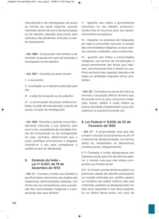 132
manutenção e de reintegração de posse
as normas da seção seguinte, quando
intentado dentro de ano e dia da turbação
ou do esbulho; passado esse prazo, será
ordinário, não perdendo, contudo, o cará-
ter possessório.
- Art. 926 - o possuidor tem direito a ser
mantido na posse em caso de turbação e
reintegrado no de esbulho.
- Art. 927 - incumbe ao autor provar:
i - a sua posse;
ii - a turbação ou o esbulho praticado pelo
réu;
iii - a data da turbação ou do esbulho;
iv - a continuação da posse, embora tur-
bada, na ação de manutenção; a perda da
posse, na ação de reintegração.
- Art. 928 - Estando a petição inicial devi-
damente instruída, o juiz deferirá, sem
ouvir o réu, a expedição do mandado limi-
nar de manutenção ou de reintegração;
no caso contrário, determinará que o
autor justifique previamente o alegado,
citando-se o réu para comparecer à
audiência que for designada.
5. Estatuto do índio –
Lei nº 6.001, de 19 de
Dezembro de 1973
- Art. 2° - Cumpre à União, aos Estados e
aos Municípios, bem como aos órgãos das
respectivas administrações indiretas, nos
limites de sua competência, para a prote-
ção das comunidades indígenas e a pre-
servação dos seus direitos:
v - garantir aos índios a permanência
voluntária no seu habitat, proporcio-
nando-lhes ali recursos para seu desen-
volvimento e progresso;
vi - respeitar, no processo de integração
do índio à comunhão nacional, a coesão
das comunidades indígenas, os seus valo-
res culturais, tradições, usos e costumes;
ix - garantir aos índios e comunidades
indígenas, nos termos da Constituição, a
posse permanente das terras que habi-
tam, reconhecendo-lhes o direito ao usu-
fruto exclusivo das riquezas naturais e de
todas as utilidades naquelas terras exis-
tentes;
- Art. 23 - Considera-se posse do índio ou
silvícola a ocupação efetiva da terra que,
de acordo com os usos, costumes e tradi-
ções tribais, detém e onde habita ou
exerce atividade indispensável à sua sub-
sistência ou economicamente útil.
6. Lei Federal nº 8.629, de 25 de
Fevereiro de 1993
- Art. 2º - a propriedade rural que não
cumprir a função social prevista no art. 9º
é passível de desapropriação, nos termos
desta lei, respeitados os dispositivos
constitucionais. (Regulamento)
§ 1º Compete à União desapropriar por
interesse social, para fins de reforma agrá-
ria, o imóvel rural que não esteja cum-
prindo sua função social.
§ 6o
o imóvel rural de domínio público ou
particular objeto de esbulho possessório
ou invasão motivada por conflito agrário
ou fundiário de caráter coletivo não será
vistoriado, avaliado ou desapropriado nos
dois anos seguintes à sua desocupação,
ou no dobro desse prazo, em caso de
Relatorio Terra de Direitos 2013 - novo_Layout 1 27/08/13 13:45 Page 132
 
