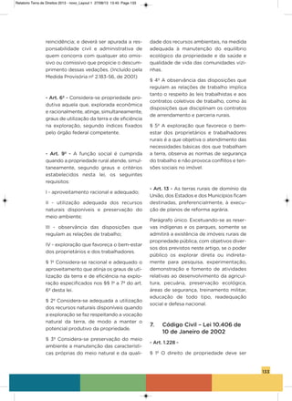 133
reincidência; e deverá ser apurada a res-
ponsabilidade civil e administrativa de
quem concorra com qualquer ato omis-
sivo ou comissivo que propicie o descum-
primento dessas vedações. (incluído pela
Medida Provisória nº 2.183-56, de 2001)
- Art. 6º - Considera-se propriedade pro-
dutiva aquela que, explorada econômica
e racionalmente, atinge, simultaneamente,
graus de utilização da terra e de eficiência
na exploração, segundo índices fixados
pelo órgão federal competente.
- Art. 9º - a função social é cumprida
quando a propriedade rural atende, simul-
taneamente, segundo graus e critérios
estabelecidos nesta lei, os seguintes
requisitos:
i - aproveitamento racional e adequado;
ii - utilização adequada dos recursos
naturais disponíveis e preservação do
meio ambiente;
iii - observância das disposições que
regulam as relações de trabalho;
iv - exploração que favoreça o bem-estar
dos proprietários e dos trabalhadores.
§ 1º Considera-se racional e adequado o
aproveitamento que atinja os graus de uti-
lização da terra e de eficiência na explo-
ração especificados nos §§ 1º a 7º do art.
6º desta lei.
§ 2º Considera-se adequada a utilização
dos recursos naturais disponíveis quando
a exploração se faz respeitando a vocação
natural da terra, de modo a manter o
potencial produtivo da propriedade.
§ 3º Considera-se preservação do meio
ambiente a manutenção das característi-
cas próprias do meio natural e da quali-
dade dos recursos ambientais, na medida
adequada à manutenção do equilíbrio
ecológico da propriedade e da saúde e
qualidade de vida das comunidades vizi-
nhas.
§ 4º a observância das disposições que
regulam as relações de trabalho implica
tanto o respeito às leis trabalhistas e aos
contratos coletivos de trabalho, como às
disposições que disciplinam os contratos
de arrendamento e parceria rurais.
§ 5º a exploração que favorece o bem-
estar dos proprietários e trabalhadores
rurais é a que objetiva o atendimento das
necessidades básicas dos que trabalham
a terra, observa as normas de segurança
do trabalho e não provoca conflitos e ten-
sões sociais no imóvel.
- Art. 13 - as terras rurais de domínio da
União, dos Estados e dos Municípios ficam
destinadas, preferencialmente, à execu-
ção de planos de reforma agrária.
Parágrafo único. Excetuando-se as reser-
vas indígenas e os parques, somente se
admitirá a existência de imóveis rurais de
propriedade pública, com objetivos diver-
sos dos previstos neste artigo, se o poder
público os explorar direta ou indireta-
mente para pesquisa, experimentação,
demonstração e fomento de atividades
relativas ao desenvolvimento da agricul-
tura, pecuária, preservação ecológica,
áreas de segurança, treinamento militar,
educação de todo tipo, readequação
social e defesa nacional.
7. Código Civil – Lei 10.406 de
10 de Janeiro de 2002
- Art. 1.228 -
§ 1º o direito de propriedade deve ser
Relatorio Terra de Direitos 2013 - novo_Layout 1 27/08/13 13:45 Page 133
 