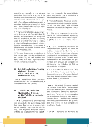 134
exercido em consonância com as suas
finalidades econômicas e sociais e de
modo que sejam preservados, de confor-
midade com o estabelecido em lei espe-
cial, à flora, a fauna, as belezas naturais, o
equilíbrio ecológico e o patrimônio histó-
rico e artístico, bem como evitada a polui-
ção do ar e das águas;
§4º o proprietário também pode ser pri-
vado da coisa se o imóvel reivindicando
consistir em extensa área, na posse inin-
terrupta e de boa-fé, por mais de 5(cinco)
anos, de considerável número de pessoas,
e estas nela houverem realizado, em con-
junto ou separadamente, obras e serviços
considerados pelo juiz de interesse social
e econômico relevante.
§5º No caso do parágrafo antecedente, o
juiz fixará a justa indenização devida ao
proprietário; pago o preço, valerá a sen-
tença como título para o registro do imó-
vel em nome dos possuidores.
8. Lei de Introdução às Normas
do Direito Brasileiro –
Lei nº 12.376, de 30 de
Dezembro de 2010
- Art. 5º - Na aplicação da lei, o juiz aten-
derá aos fins sociais a que ela se dirige e
às exigências do bem comum;
9. Titulação de Territórios
Quilombolas - Decreto
nº 4.887, de 20 de Novembro
de 2003
- Art. 2º - Consideram-se remanescentes
das comunidades dos quilombos, para os
fins deste Decreto, os grupos étnico-
raciais, segundo critérios de auto-atribui-
ção, com trajetória histórica própria,
dotados de relações territoriais específi-
cas, com presunção de ancestralidade
negra relacionada com a resistência à
opressão histórica sofrida.
§ 1o
Para os fins deste Decreto, a caracte-
rização dos remanescentes das comuni-
dades dos quilombos será atestada
mediante autodefinição da própria comu-
nidade.
§ 2º são terras ocupadas por remanes-
centes das comunidades dos quilombos
as utilizadas para a garantia de sua repro-
dução física, social, econômica e cultural.
- Art.  3º - Compete ao Ministério do
Desenvolvimento agrário, por meio do
instituto Nacional de Colonização e
Reforma agrária - iNCRa, a identificação,
reconhecimento, delimitação, demarca-
ção e titulação das terras ocupadas pelos
remanescentes das comunidades dos qui-
lombos, sem prejuízo da competência
concorrente dos Estados, do Distrito
Federal e dos Municípios.
§ 4º a autodefinição de que trata o § 1º
do art. 2º deste Decreto será inscrita no
Cadastro geral junto à Fundação Cultural
Palmares, que expedirá certidão respec-
tiva na forma do regulamento.
- Art. 4º - Compete à secretaria Especial
de Políticas de Promoção da igualdade
Racial, da Presidência da República, assis-
tir e acompanhar o Ministério do Desen-
volvimento agrário e o iNCRa nas ações
de regularização fundiária, para garantir
os direitos étnicos e territoriais dos rema-
nescentes das comunidades dos quilom-
bos, nos termos de sua competência
legalmente fixada.
- Art.  5º - Compete ao Ministério da
Relatorio Terra de Direitos 2013 - novo_Layout 1 27/08/13 13:45 Page 134
 