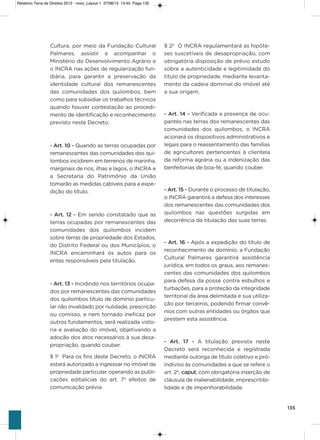 135
Cultura, por meio da Fundação Cultural
Palmares, assistir e acompanhar o
Ministério do Desenvolvimento agrário e
o iNCRa nas ações de regularização fun-
diária, para garantir a preservação da
identidade cultural dos remanescentes
das comunidades dos quilombos, bem
como para subsidiar os trabalhos técnicos
quando houver contestação ao procedi-
mento de identificação e reconhecimento
previsto neste Decreto.
- Art. 10 - Quando as terras ocupadas por
remanescentes das comunidades dos qui-
lombos incidirem em terrenos de marinha,
marginais de rios, ilhas e lagos, o iNCRa e
a secretaria do Patrimônio da União
tomarão as medidas cabíveis para a expe-
dição do título.
- Art. 12 - Em sendo constatado que as
terras ocupadas por remanescentes das
comunidades dos quilombos incidem
sobre terras de propriedade dos Estados,
do Distrito Federal ou dos Municípios, o
iNCRa encaminhará os autos para os
entes responsáveis pela titulação.
- Art. 13 - incidindo nos territórios ocupa-
dos por remanescentes das comunidades
dos quilombos título de domínio particu-
lar não invalidado por nulidade, prescrição
ou comisso, e nem tornado ineficaz por
outros fundamentos, será realizada visto-
ria e avaliação do imóvel, objetivando a
adoção dos atos necessários à sua desa-
propriação, quando couber.
§ 1º Para os fins deste Decreto, o iNCRa
estará autorizado a ingressar no imóvel de
propriedade particular, operando as publi-
cações editalícias do art. 7º efeitos de
comunicação prévia.
§ 2º o iNCRa regulamentará as hipóte-
ses suscetíveis de desapropriação, com
obrigatória disposição de prévio estudo
sobre a autenticidade e legitimidade do
título de propriedade, mediante levanta-
mento da cadeia dominial do imóvel até
a sua origem.
- Art. 14 - verificada a presença de ocu-
pantes nas terras dos remanescentes das
comunidades dos quilombos, o iNCRa
acionará os dispositivos administrativos e
legais para o reassentamento das famílias
de agricultores pertencentes à clientela
da reforma agrária ou a indenização das
benfeitorias de boa-fé, quando couber.
- Art. 15 - Durante o processo de titulação,
o iNCRa garantirá a defesa dos interesses
dos remanescentes das comunidades dos
quilombos nas questões surgidas em
decorrência da titulação das suas terras.
- Art. 16 - após a expedição do título de
reconhecimento de domínio, a Fundação
Cultural Palmares garantirá assistência
jurídica, em todos os graus, aos remanes-
centes das comunidades dos quilombos
para defesa da posse contra esbulhos e
turbações, para a proteção da integridade
territorial da área delimitada e sua utiliza-
ção por terceiros, podendo firmar convê-
nios com outras entidades ou órgãos que
prestem esta assistência.
- Art.  17 - a titulação prevista neste
Decreto será reconhecida e registrada
mediante outorga de título coletivo e pró-
indiviso às comunidades a que se refere o
art. 2º, caput, com obrigatória inserção de
cláusula de inalienabilidade, imprescritibi-
lidade e de impenhorabilidade.
Relatorio Terra de Direitos 2013 - novo_Layout 1 27/08/13 13:45 Page 135
 