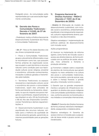 136
Parágrafo único.  as comunidades serão
representadas por suas associações legal-
mente constituídas.
10. Decreto dos Povos e
Comunidades Tradicionais -
Decreto nº 6.040, de 07 de
fevereiro de 2007.
- Preâmbulo: institui a Política Nacional de
Desenvolvimento sustentável dos Povos
e Comunidades Tradicionais.
- Art. 3º - Para os fins deste Decreto e do
seu anexo compreende-se por:
i  -  Povos e Comunidades Tradicionais:
grupos culturalmente diferenciados e que
se reconhecem como tais, que possuem
formas próprias de organização social,
que ocupam e usam territórios e recursos
naturais como condição para sua repro-
dução cultural, social, religiosa, ancestral
e econômica, utilizando conhecimentos,
inovações e práticas gerados e transmiti-
dos pela tradição;
ii - Territórios Tradicionais: os espaços
necessários a reprodução cultural, social
e econômica dos povos e comunidades
tradicionais, sejam eles utilizados de
forma permanente ou temporária, obser-
vado, no que diz respeito aos povos indí-
genas e quilombolas, respectivamente, o
que dispõem os arts. 231 da Constituição
e 68 do ato das Disposições Constitu-
cionais Transitórias e demais regulamen-
tações; e
iii - Desenvolvimento sustentável: o uso
equilibrado dos recursos naturais, vol-
tado para a melhoria da qualidade de
vida da presente geração, garantindo as
mesmas possibilidades para as gerações
futuras. 
11. Programa Nacional de
Direitos Humanos - PNDH-3
(Decreto nº 7.037, de 21 de
Dezembro de 2009)
- Diretriz 4: Efetivação de modelo de
desenvolvimento sustentável, com inclu-
são social e econômica, ambientalmente
equilibrado e tecnologicamente responsá-
vel, cultural e regionalmente diverso, par-
ticipativo e não discriminatório.
objetivo estratégico i: implementação de
políticas públicas de desenvolvimento
com inclusão social.
ações programáticas:
d) avançar na implantação da reforma
agrária, como forma de inclusão social e
acesso aos direitos básicos, de forma arti-
culada com as políticas de saúde, educa-
ção, meio ambiente e fomento à
produção alimentar.
g) Fomentar o debate sobre a expansão
de plantios de monoculturas que geram
impacto no meio ambiente e na cultura
dos povos e comunidades tradicionais,
tais como eucalipto, cana-de-açúcar, soja,
e sobre o manejo florestal, a grande
pecuária, mineração, turismo e pesca.
i) garantir que os grandes empreendi-
mentos e projetos de infraestrutura res-
guardem os direitos dos povos indígenas
e de comunidades quilombolas e tradicio-
nais, conforme previsto na Constituição e
nos tratados e convenções internacionais.
- Diretriz 7: garantia dos Direitos humanos
de forma universal, indivisível e interdepen-
dente, assegurando a cidadania plena.
objetivo estratégico iii: garantia do
acesso à terra e à moradia para a popula-
ção de baixa renda e grupos sociais vul-
nerabilizados.
Relatorio Terra de Direitos 2013 - novo_Layout 1 27/08/13 13:45 Page 136
 
