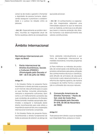 138
volver-se de modo a garantir e fomentar
a dignidade da pessoa humana, objeti-
vando assegurar e promover a solidarie-
dade e a justiça na relação entre as
pessoas;
- Art. 24 - Especialmente ao proferir deci-
sões, incumbe ao magistrado atuar de
forma cautelosa, atento às consequências
que pode provocar;
- Art. 32 - o conhecimento e a capacita-
ção dos magistrados adquirem uma
intensidade especial no que se relaciona
com as matérias, as técnicas e as atitudes
que levem à máxima proteção dos direi-
tos humanos e ao desenvolvimento dos
valores constitucionais;
Âmbito Internacional
Normativas Internacionais em
vigor no Brasil:
1. Pacto Internacional de
Direitos Econômicos, Sociais
e Culturais (PIDESC)
(Promulgado pelo Decreto nº
591 - de 6 de julho de 1992)
Artigo 11º:
1. os Estados Partes no presente Pacto
reconhecem o direito de todas as pessoas
a um nível de vida suficiente para si e para
as suas famílias, incluindo alimentação,
vestuário e alojamento suficientes, bem
como a um melhoramento constante das
suas condições de existência. os Estados
Partes tomarão medidas apropriadas des-
tinadas a assegurar a realização deste
direito reconhecendo para este efeito a
importância essencial de uma cooperação
internacional livremente consentida.
2. os Estados Partes do presente Pacto,
reconhecendo o direito fundamental de
todas as pessoas de estarem ao abrigo da
fome, adotarão individualmente e por
meio da cooperação internacional as
medidas necessárias, incluindo programas
concretos:
a) Para melhorar os métodos de produ-
ção, de conservação e de distribuição dos
produtos alimentares pela plena utilização
dos conhecimentos técnicos e científicos,
pela difusão de princípios de educação
nutricional e pelo desenvolvimento ou a
reforma dos regimes agrários, de maneira
a assegurar da melhor forma a valoriza-
ção e a utilização dos recursos naturais;
2. Convenção Americana de
Direitos Humanos – Pacto de
San José da Costa Rica
(Promulgada pelo Decreto
No
678, de 06 de Novembro
de 1992)
Artigo 5.1
Toda pessoa tem direito a que se respeite
sua integridade física, psíquica e moral;
Relatorio Terra de Direitos 2013 - novo_Layout 1 27/08/13 13:45 Page 138
 