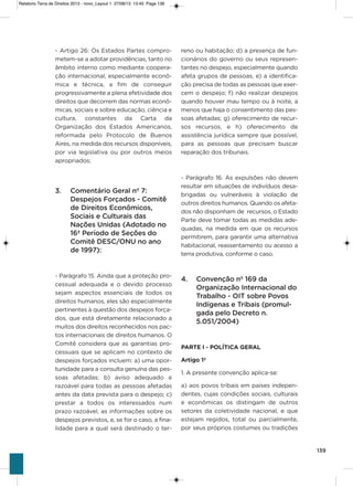 139
- artigo 26: os Estados Partes compro-
metem-se a adotar providências, tanto no
âmbito interno como mediante coopera-
ção internacional, especialmente econô-
mica e técnica, a fim de conseguir
progressivamente a plena efetividade dos
direitos que decorrem das normas econô-
micas, sociais e sobre educação, ciência e
cultura, constantes da Carta da
organização dos Estados americanos,
reformada pelo Protocolo de Buenos
aires, na medida dos recursos disponíveis,
por via legislativa ou por outros meios
apropriados;
3. Comentário Geral nº 7:
Despejos Forçados - Comitê
de Direitos Econômicos,
Sociais e Culturais das
Nações Unidas (Adotado no
16ª Período de Seções do
Comitê DESC/ONU no ano
de 1997):
- Parágrafo 15. ainda que a proteção pro-
cessual adequada e o devido processo
sejam aspectos essenciais de todos os
direitos humanos, eles são especialmente
pertinentes à questão dos despejos força-
dos, que está diretamente relacionado a
muitos dos direitos reconhecidos nos pac-
tos internacionais de direitos humanos. o
Comitê considera que as garantias pro-
cessuais que se aplicam no contexto de
despejos forçados incluem: a) uma opor-
tunidade para a consulta genuína das pes-
soas afetadas; b) aviso adequado e
razoável para todas as pessoas afetadas
antes da data prevista para o despejo; c)
prestar a todos os interessados num
prazo razoável, as informações sobre os
despejos previstos, e, se for o caso, a fina-
lidade para a qual será destinado o ter-
reno ou habitação; d) a presença de fun-
cionários do governo ou seus represen-
tantes no despejo, especialmente quando
afeta grupos de pessoas, e) a identifica-
ção precisa de todas as pessoas que exer-
cem o despejo; f) não realizar despejos
quando houver mau tempo ou à noite, a
menos que haja o consentimento das pes-
soas afetadas; g) oferecimento de recur-
sos recursos, e h) oferecimento de
assistência jurídica sempre que possível,
para as pessoas que precisam buscar
reparação dos tribunais.
- Parágrafo 16. as expulsões não devem
resultar em situações de indivíduos desa-
brigadas ou vulneráveis à violação de
outros direitos humanos. Quando os afeta-
dos não disponham de recursos, o Estado
Parte deve tomar todas as medidas ade-
quadas, na medida em que os recursos
permitirem, para garantir uma alternativa
habitacional, reassentamento ou acesso a
terra produtiva, conforme o caso.
4. Convenção nº 169 da
Organização Internacional do
Trabalho - OIT sobre Povos
Indígenas e Tribais (promul-
gada pelo Decreto n.
5.051/2004)
PARTE l - POLÍTICA GERAL
Artigo 1º
1. a presente convenção aplica-se:
a) aos povos tribais em países indepen-
dentes, cujas condições sociais, culturais
e econômicas os distingam de outros
setores da coletividade nacional, e que
estejam regidos, total ou parcialmente,
por seus próprios costumes ou tradições
Relatorio Terra de Direitos 2013 - novo_Layout 1 27/08/13 13:45 Page 139
 