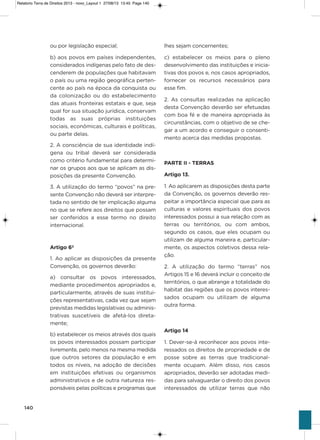 140
ou por legislação especial;
b) aos povos em países independentes,
considerados indígenas pelo fato de des-
cenderem de populações que habitavam
o país ou uma região geográfica perten-
cente ao país na época da conquista ou
da colonização ou do estabelecimento
das atuais fronteiras estatais e que, seja
qual for sua situação jurídica, conservam
todas as suas próprias instituições
sociais, econômicas, culturais e políticas,
ou parte delas.
2. a consciência de sua identidade indí-
gena ou tribal deverá ser considerada
como critério fundamental para determi-
nar os grupos aos que se aplicam as dis-
posições da presente Convenção.
3. a utilização do termo “povos” na pre-
sente Convenção não deverá ser interpre-
tada no sentido de ter implicação alguma
no que se refere aos direitos que possam
ser conferidos a esse termo no direito
internacional.
Artigo 6º
1. ao aplicar as disposições da presente
Convenção, os governos deverão:
a)  consultar os povos interessados,
mediante procedimentos apropriados e,
particularmente, através de suas institui-
ções representativas, cada vez que sejam
previstas medidas legislativas ou adminis-
trativas suscetíveis de afetá-los direta-
mente;
b) estabelecer os meios através dos quais
os povos interessados possam participar
livremente, pelo menos na mesma medida
que outros setores da população e em
todos os níveis, na adoção de decisões
em instituições efetivas ou organismos
administrativos e de outra natureza res-
ponsáveis pelas políticas e programas que
lhes sejam concernentes;
c)  estabelecer os meios para o pleno
desenvolvimento das instituições e inicia-
tivas dos povos e, nos casos apropriados,
fornecer os recursos necessários para
esse fim.
2.  as consultas realizadas na aplicação
desta Convenção deverão ser efetuadas
com boa fé e de maneira apropriada às
circunstâncias, com o objetivo de se che-
gar a um acordo e conseguir o consenti-
mento acerca das medidas propostas.
PARTE II - TERRAS
Artigo 13.
1. ao aplicarem as disposições desta parte
da Convenção, os governos deverão res-
peitar a importância especial que para as
culturas e valores espirituais dos povos
interessados possui a sua relação com as
terras ou territórios, ou com ambos,
segundo os casos, que eles ocupam ou
utilizam de alguma maneira e, particular-
mente, os aspectos coletivos dessa rela-
ção.
2.  a utilização do termo “terras” nos
artigos 15 e 16 deverá incluir o conceito de
territórios, o que abrange a totalidade do
habitat das regiões que os povos interes-
sados ocupam ou utilizam de alguma
outra forma.
Artigo 14
1. Dever-se-á reconhecer aos povos inte-
ressados os direitos de propriedade e de
posse sobre as terras que tradicional-
mente ocupam.  além disso, nos casos
apropriados, deverão ser adotadas medi-
das para salvaguardar o direito dos povos
interessados de utilizar terras que não
Relatorio Terra de Direitos 2013 - novo_Layout 1 27/08/13 13:45 Page 140
 