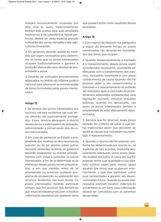141
estejam exclusivamente ocupadas por
eles, mas às quais, tradicionalmente,
tenham tido acesso para suas atividades
tradicionais e de subsistência. Nesse par-
ticular, deverá ser dada especial atenção
à situação dos povos nômades e dos agri-
cultores itinerantes.
2. os governos deverão adotar as medi-
das que sejam necessárias para determi-
nar as terras que os povos interessados
ocupam tradicionalmente e garantir a
proteção efetiva dos seus direitos de pro-
priedade e posse.
3. Deverão ser instituídos procedimentos
adequados no âmbito do sistema jurídico
nacional para solucionar as reivindicações
de terras formuladas pelos povos interes-
sados.
Artigo 15
1. os direitos dos povos interessados aos
recursos naturais existentes nas suas ter-
ras deverão ser especialmente protegi-
dos.  Esses direitos abrangem o direito
desses povos a participarem da utilização,
administração e conservação dos recur-
sos mencionados.
2. Em caso de pertencer ao Estado a pro-
priedade dos minérios ou dos recursos do
subsolo, ou de ter direitos sobre outros
recursos, existentes na terras, os governos
deverão estabelecer ou manter procedi-
mentos com vistas a consultar os povos
interessados, a fim de se determinar se os
interesses desses povos seriam prejudica-
dos, e em que medida, antes de se
empreender ou autorizar qualquer pro-
grama de prospecção ou exploração dos
recursos existentes nas suas terras.  os
povos interessados deverão participar
sempre que for possível dos benefícios
que essas atividades produzam, e receber
indenização equitativa por qualquer dano
que possam sofrer como resultado dessas
atividades.
Artigo 16
1. Com reserva do disposto nos parágrafos
a seguir do presente artigo, os povos
interessados não deverão ser translada-
dos das terras que ocupam.
2. Quando, excepcionalmente, o translado
e o reassentamento desses povos sejam
considerados necessários, só poderão ser
efetuados com o consentimento dos mes-
mos, concedido livremente e com pleno
conhecimento de causa. Quando não for
possível obter o seu consentimento, o
translado e o reassentamento só poderão
ser realizados após a conclusão de proce-
dimentos adequados estabelecidos pela
legislação nacional, inclusive enquetes
públicas, quando for apropriado, nas
quais os povos interessados tenham a
possibilidade de estar efetivamente repre-
sentados.
3. sempre que for possível, esses povos
deverão ter o direito de voltar a suas ter-
ras tradicionais assim que deixarem de
existir as causas que motivaram seu trans-
lado e reassentamento.
4. Quando o retorno não for possível, con-
forme for determinado por acordo ou, na
ausência de tais acordos, mediante pro-
cedimento adequado, esses povos deve-
rão receber, em todos os casos em que for
possível, terras cuja qualidade e cujo esta-
tuto jurídico sejam pelo menos iguais
aqueles das terras que ocupavam ante-
riormente, e que lhes permitam cobrir
suas necessidades e garantir seu desen-
volvimento futuro. Quando os povos inte-
ressados prefiram receber indenização
em dinheiro ou em bens, essa indenização
deverá ser concedida com as garantias
apropriadas.
Relatorio Terra de Direitos 2013 - novo_Layout 1 27/08/13 13:45 Page 141
 