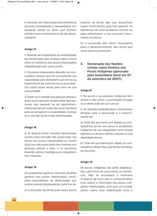 142
5. Deverão ser indenizadas plenamente as
pessoas transladadas e reassentadas por
qualquer perda ou dano que tenham
sofrido como consequência do seu deslo-
camento.
Artigo 17
1. Deverão ser respeitadas as modalidades
de transmissão dos direitos sobre a terra
entre os membros dos povos interessados
estabelecidas por esses povos.
2. os povos interessados deverão ser con-
sultados sempre que for considerada sua
capacidade para alienarem suas terras ou
transmitirem de outra forma os seus direi-
tos sobre essas terras para fora de sua
comunidade.
3. Dever-se-á impedir que pessoas alheias a
esses povos possam se aproveitar dos cos-
tumes dos mesmos ou do desconheci-
mento das leis por parte dos seus membros
para se arrogarem a propriedade, a posse
ou o uso das terras a eles pertencentes.
Artigo 18
a lei deverá prever sanções apropriadas
contra toda intrusão não autorizada nas
terras dos povos interessados ou contra
todo uso não autorizado das mesmas por
pessoas alheias a eles, e os governos
deverão adotar medidas para impedirem
tais infrações.
Artigo 19
os programas agrários nacionais deverão
garantir aos povos interessados condi-
ções equivalentes às desfrutadas por
outros setores da população, para fins de:
a) a alocação de terras para esses povos
quando as terras das que dispunham
sejam insuficientes para lhes garantir os
elementos de uma existência normal ou
para enfrentarem o seu possível cresci-
mento numérico;
b)  a concessão dos meios necessários
para o desenvolvimento das terras que
esses povos já possuam.
5. Declaração das Nações
Unidas sobre Direitos dos
Povos Indígenas (aprovado
pela Assembleia Geral em 07
de setembro de 2007): 
Artigo 8º
1. os povos e as pessoas indígenas têm
direito a não sofrer a assimilação forçada
ou a destruição de sua cultura.
2. os Estados estabeleceram mecanismos
eficazes para a prevenção e o ressarci-
mento de:
a) Todo ato que tenha por objeto ou con-
sequência privar aos povos e as pessoas
indígenas de sua integridade como povos
distintos ou de seus valores culturais ou sua
identidade étnica;
b) Todo ato que tenha por objeto ou con-
sequência alhear-lhes suas terras, territórios
ou recursos;
Artigo 10
os povos indígenas não serão despreza-
dos pela força de suas terras ou territó-
rios. Não se procederá a nenhuma
mudança de local sem o consentimento
livre, prévio e informado dos povos indí-
genas interessados, nem sem um acordo
prévio sobre uma indenização justa e
Relatorio Terra de Direitos 2013 - novo_Layout 1 27/08/13 13:45 Page 142
 