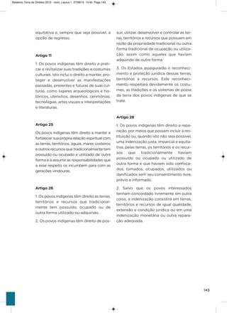 143
equitativa e, sempre que seja possível, a
opção de regresso.
Artigo 11
1. os povos indígenas têm direito a prati-
car e revitalizar suas tradições e costumes
culturais. isto inclui o direito a manter, pro-
teger e desenvolver as manifestações
passadas, presentes e futuras de suas cul-
turas, como lugares arqueológicos e his-
tóricos, utensílios, desenhos, cerimônias,
tecnologias, artes visuais e interpretações
e literaturas.
Artigo 25
os povos indígenas têm direito a manter e
fortalecer sua própria relação espiritual com
as terras, territórios, águas, mares costeiros
e outros recursos que tradicionalmente tem
possuído ou ocupado e utilizado de outra
forma e a assumir as responsabilidades que
a esse respeito os incumbem para com as
gerações vindouras.
Artigo 26
1. os povos indígenas têm direito as terras,
territórios e recursos que tradicional-
mente tem possuído, ocupado ou de
outra forma utilizado ou adquirido.
2. os povos indígenas têm direito de pos-
suir, utilizar, desenvolver e controlar as ter-
ras, territórios e recursos que possuem em
razão da propriedade tradicional ou outra
forma tradicional de ocupação ou utiliza-
ção, assim como aqueles que haviam
adquirido de outra forma.
3. os Estados assegurarão o reconheci-
mento e proteção jurídica dessas terras,
territórios e recursos. Este reconheci-
mento respeitará devidamente os costu-
mes, as tradições e os sistemas de posse
da terra dos povos indígenas de que se
trate.
Artigo 28
1. os povos indígenas têm direito a repa-
ração, por meios que possam incluir a res-
tituição ou, quando isto não seja possível,
uma indenização justa, imparcial e equita-
tiva, pelas terras, os territórios e os recur-
sos que tradicionalmente haviam
possuído ou ocupado ou utilizado de
outra forma e que haviam sido confisca-
dos, tomados, ocupados, utilizados ou
danificados sem seu consentimento livre,
prévio e informado.
2. salvo que os povos interessados
tenham concordado livremente em outra
coisa, a indenização consistirá em terras,
territórios e recursos de igual qualidade,
extensão e condição jurídica ou em uma
indenização monetária ou outra repara-
ção adequada.
Relatorio Terra de Direitos 2013 - novo_Layout 1 27/08/13 13:45 Page 143
 