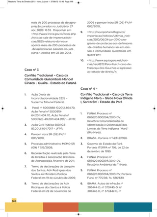 146
mais de 200 processos de desapro-
priação parados no Judiciário. 27
abr. 2009. 16:55. Disponível em:
<http://www.incra.gov.br/index.php
/noticias-sala-de-imprensa/noti-
cias/8825-relatorio-do-incra-
aponta-mais-de-200-processos-de
-desapropriacao-parados-no-judi-
ciario>. acesso em: 25 jan. 2013.
Caso nº 3
Conflito Tradicional – Caso da
Comunidade Quilombola Manoel
Ciriaco – Guaíra - Estado do Paraná
1. ação Direta de
inconstitucionalidade 3239 –
supremo Tribunal Federal;
2. Penal nº 5000888-10.2012.404.70,
ação Penal nº 5000919-
64.2011.404.70, ação Penal nº
5000920-49.2011.404.7017 – JFPR;
3. ação Civil Pública 5001103-
83.2012.404.7017 – JFPR;
4. Parecer incra sR (09) F4/nº
003/2010;
5. Processo administrativo MEMo sR
(09) F 519/2008;
6. Representação realizada pela Terra
de Direitos à associação Brasileira
de antropologia, fevereiro de 2011;
7. Termo de declarações de Joaquim
dos santos, adir Rodrigues dos
santos ao Ministério Público
Federal em 19 de outubro de 2009;
8. Termo de declarações de adir
Rodrigues dos santos à Polícia
Federal em 24 de novembro de
2009 e parecer incra sR (09) F4/nº
003/2010;
9. <http://novoportal.sdh.gov.br/
importacao/noticias/ultimas_noti-
cias/2010/06/24-jun-2010-pro-
grama-de-protecao-aos-defensores
-de-direitos-humanos-vai-em-mis-
sao-a-comunidade-quilombola-em-
guaira-pr>;
10. <http://www.aquiagora.net/noti-
cias/ver/4221/Para-Rusch-caso-de-
Maracaju-dos-gauchos-e-agressao-
ao-estado-de-direito/>;
Caso nº 4 –
Conflito Tradicional – Caso da Terra
Indígena Maró – Gleba Nova Olinda
I, Santarém - Estado do Pará
1. FUNai. Processo nº
086620.000294/2010-Dv.
Relatório Circunstanciado de
identificação e Delimitação dos
Limites da Terra indígena “Maró”
(Rio Maró).
2. BRasiL. Portaria nº 14/MJ/1996.
3. governo do Estado do Pará.
Portaria iTERPa nº 798, de 22 de
dezembro de 1999.
4. FUNai. Processo nº
086620.000294/2010-Dv.
Relatório ambiental da Ti Maró.
5. FUNai. Processo nº
086620.000294/2010-Dv. Portaria
Funai nº 775/08, fls. 586/639.
6. iBaMa. autos de infração nº
370444-D; nº 370445-D, nº
370446-D, nº 370447-D, nº
Relatorio Terra de Direitos 2013 - novo_Layout 1 27/08/13 13:45 Page 146
 