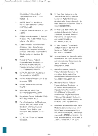 147
19. 5ª vara Cível da Comarca da
Justiça do Estado do Pará em
santarém. ação ordinária de
desobstrução do rio, obrigação de
fazer e restituição de bem, sob o nº
051.2009.1.007124-6.
20. 5ª vara Cível da Comarca da
Justiça do Estado do Pará em
santarém. ações de interdito
Proibitório, sob os números
051.2009.1.007477-9 e
051.2009.1.007643-6.
21. 4ª vara Penal da Comarca da
Justiça do Estado do Pará em
santarém. ação Penal nº
051.2010.2.000500-0.
22. Justiça Federal em santarém. ação
ordinária de anulação de processo
administrativo de Demarcação de
Terras indígenas nº 2091-
80.2010.4.01.3902.
23. Ministério Público Federal –
Procuradoria da República no
município de santarém/Pa.
Procedimento administrativo nº
1.23.002.000013/2001-06.
24. Ministério Público Federal –
Procuradoria da República no
município de santarém/Pa.
Procedimento administrativo nº
1.23.002.000792/2005-65.
Relatório da viagem às aldeias
indígenas Novo Lugar, Cachoeira
do Maró e são José iii, situadas no
rio Maró, gleba Nova olinda i.
25. Relatório “assentamentos de Papel,
Madeiras de Lei”, disponível em: <
http://www.greenpeace.org/bra-
sil/global/brasil/report/2007/8/gre
enpeacebr_070821_amazonia_rela-
trela_assentamentos_incra_port_v
2.pdf>. acesso em 24 jan. 2013.
370448-D, nº 370449-D, nº
370450-D, nº 012826 – D e nº
012828 – D.
7. iBaMa. Relatório Técnico de
vistoria da gleba Nova olinda i
2007. Fls. 24/25.
8. sEMa/Pa. auto de infração nº 0617
e 0618.
9. iTERPa. ata de reunião. 19 de abril
de 2007. PaD nº. 587/2009-23, 23,
volume i, fls. 30-34.
10. Carta aberta do Movimento em
defesa da vida e da cultura do
arapiuns: Rio arapiuns: conflitos
sociais e ambientais na gleba Nova
olinda. santarém, outubro de
2009.
11. Ministério Público Federal –
Procuradoria da República no
Município de santarém/Pa.
Procedimento administrativo nº
1.23.002.000587/2009-23.
12. sEMa/Pa. gEFLoR. Relatório de
Fiscalização nº 149/2009.
13. FUNai. Portaria/PREs 84, de 31 de
janeiro de 2001.
14. FUNai. Portarias nº 775/08 e
1155/10.
15. MPF-PRM/Pa e MPE/Pa.
Recomendação nº 08/2009.
16. Decreto do Estado do Pará nº 1.740,
de 17 de junho de 2009.
17. Plano Participativo de Mosaico de
Uso da Terra nas glebas Nova
olinda i, ii e iii, Curumucuri e
Mamuru, Plano de Uso e de
Utilização discutidos no sTTR –
sTM.
18. sTTR-sTM. ofícios 85/2009 e
103/2009.
Relatorio Terra de Direitos 2013 - novo_Layout 1 27/08/13 13:45 Page 147
 