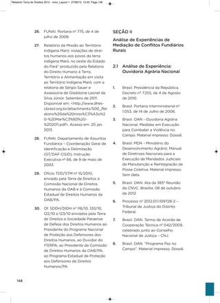 148
26. FUNai. Portaria nº 775, de 4 de
julho de 2008.
27. Relatório da Missão ao Território
indígena Maró: violações de direi-
tos humanos aos povos da terra
indígena Maró, no oeste do Estado
do Pará” produzido pela Relatoria
do Direito humano à Terra,
Território e alimentação em visita
ao Território indígena Maró, com a
relatoria de sérgio sauer e
assessoria de gladstone Leonel da
silva Júnior. setembro de 2011.
Disponível em: <http://www.dhes-
cbrasil.org.br/attachments/500_Rel
atorio%20da%20miss%C3%a3o%2
0-%20Mar%C3%B3%20-
%202011.pdf>. acesso em: 20 jan.
2013.
28. FUNai. Departamento de assuntos
Fundiários – Coordenação geral de
identificação e Delimitação
(gT/DaF-CgiD), instrução
Executiva nº 66, de 9 de maio de
2003.
29. oficio TDD/sTM nº 15/2010,
enviado pela Terra de Direitos à
Comissão Nacional de Direitos
humanos da oaB e à Comissão
Estadual de Direitos humanos da
oaB/Pa.
30. of. sDDh/DiDh nº 118/10, 120/10,
122/10 e 123/10 enviados pela Terra
de Direitos e sociedade Paraense
de Defesa dos Direitos humanos ao
Presidente do Programa Nacional
de Proteção aos Defensores dos
Direitos humanos, ao ouvidor do
iTERPa, ao Presidente da Comissão
de Direitos humanos da oaB/Pa,
ao Programa Estadual de Proteção
aos Defensores de Direitos
humanos/Pa.
SEÇÃO II
Análise de Experiências de
Mediação de Conflitos Fundiários
Rurais
2.1 Análise de Experiência:
Ouvidoria Agrária Nacional
1. Brasil. Presidência da República.
Decreto nº 7.255, de 4 de agosto
de 2010.
2. Brasil. Portaria interministerial nº
1.053, de 14 de Julho de 2006.
3. Brasil. oaN - ouvidoria agrária
Nacional. Medidas em Execução
para Combater a violência no
Campo. Material impresso. Dossiê.
4. Brasil. MDa - Ministério do
Desenvolvimento agrário. Manual
de Diretrizes Nacionais para a
Execução de Mandados Judiciais
de Manutenção e Reintegração de
Posse Coletiva. Material impresso.
sem data.
5. Brasil. oaN. ata da 385ª Reunião
da CNvC. Brasília. 08 de outubro
de 2012.
6. Processo nº 2012.01.1.109728-2 –
Tribunal de Justiça do Distrito
Federal.
7. Brasil. oaN. Termo de acordo de
Cooperação Técnica nº 042/2009,
celebrado junto ao Conselho
Nacional de Justiça – CNJ.
8. Brasil. oaN. “Programa Paz no
Campo”. Material impresso. Dossiê.
Relatorio Terra de Direitos 2013 - novo_Layout 1 27/08/13 13:45 Page 148
 