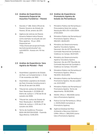 149
2.2 Análise de Experiência:
Assessoria Especial de
Assuntos Fundiários – Paraná
1. Decreto n° 286. Diário oficial do
Paraná. governo do Estado do
Paraná. 20 de Janeiro de 2011.
2. agência de notícias do Paraná.
governo federal indica Paraná
como exemplo na solução de con-
flitos agrários. 10 jun. 2012.
Disponível em:
<http://www.aen.pr.gov.br/modu-
les/noticias/article.php? sto-
ryid=69375>. acesso em: 10 mai.
2013.
2.3 Análise de Experiência: Vara
Agrária de Marabá – Pará
1. assembleia Legislativa do Estado
do Pará. Lei Complementar n. 13 de
17 de novembro de 1993.
2. assembleia Legislativa do Estado
do Pará. Emenda Constitucional n.
30 de 20 de abril de 2005.
3. Tribunal de Justiça do Estado do
Pará. Resolução n. 21/2006-gP.
Diário de Justiça n. 3.742 de 05 de
outubro de 2006.
4. Tribunal de Justiça do Estado do
Pará. Resolução n. 18/2005-gP.
Diário de Justiça n. 3.515 de 27 de
outubro de 2005.
5. Termo de audiência. Processo
8055-48.2007.814.0028 – Fazenda
Água Branca. 12.06.2013.
2.4 Análise de Experiência:
Promotoria Agrária do
Estado do Pernambuco
1. Ministério Público de Pernambuco –
Procuradoria geral de Justiça.
Resolução REs-CPJ n.001/2004.
27.03.2004.
2. Ministério Público de Pernambuco/
Promotoria agrária. ofício n.
918/2011. 08.09.2011.
3. Ministério do Desenvolvimento
agrário/ ouvidoria agrária
Nacional. ata da 221ª Reunião da
Comissão Nacional de Combate à
violência no Campo. 06.07.2011.
4. Ministério do Desenvolvimento
agrário/ ouvidoria agrária
Nacional. ata da 270ª Reunião da
Comissão Nacional de Combate à
violência no Campo. 13.12.2011.
5. Ministério Público de Pernambuco/
Promotoria agrária. ofício n.
116/2010. 05.02.2010.
6. Ministério Público de Pernambuco/
Promotoria agrária. ata de audiên-
cia. 22.01.2007.
7. Ministério Público de Pernambuco/
Promotoria agrária. Termo de
depoimento. 30.08.2006.
8. iNCRa. ofício n. 185/2006 (reme-
tido à Promotoria agrária).
9. Polícia Civil de Pernambuco. ofício
n. 01475/2020 (remetido à
Promotoria agrária).
10. agência Estadual de Meio
ambiente e Recursos hídricos –
CPRh. ofício n. 390/2010 (reme-
tido à Promotoria agrária).
Relatorio Terra de Direitos 2013 - novo_Layout 1 27/08/13 13:45 Page 149
 