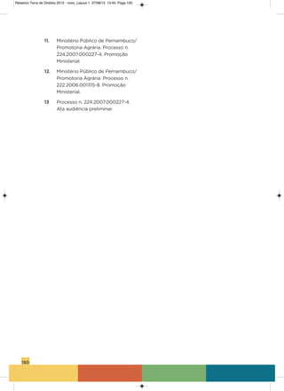 150
11. Ministério Público de Pernambuco/
Promotoria agrária. Processo n.
224.2007.000227-4. Promoção
Ministerial.
12. Ministério Público de Pernambuco/
Promotoria agrária. Processo n.
222.2006.001315-8. Promoção
Ministerial.
13 Processo n. 224.2007.000227-4.
ata audiência preliminar.
Relatorio Terra de Direitos 2013 - novo_Layout 1 27/08/13 13:45 Page 150
 