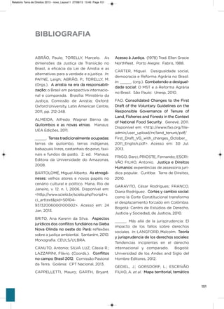 151
aBRão, Paulo; ToRELLy, Marcelo. as
dimensões da Justiça de Transição no
Brasil, a eficácia da Lei de anistia e as
alternativas para a verdade e a justiça. In:
PayNE, Leigh; aBRão, P.; ToRELLy, M.
(orgs.). a anistia na era da responsabili-
zação: o Brasil em perspectiva internacio-
nal e comparada. Brasília: Ministério da
Justiça, Comissão de anistia; oxford:
oxford University, Latin american Centre,
2011, pp. 212-248.
aLMEiDa, alfredo Wagner Berno de.
Quilombos e as novas etnias. Manaus:
UEa Edições, 2011.
_____. Terras tradicionalmente ocupadas:
terras de quilombo, terras indígenas,
babaçuais livres, castanhais do povo, faxi-
nais e fundos de pasto. 2. ed. Manaus:
Editora da Universidade do amazonas,
2008.
BaRToLoMé, Miguel alberto. as etnogê-
neses: velhos atores e novos papéis no
cenário cultural e político. Mana, Rio de
Janeiro, v. 12. n. 1, 2006. Disponível em:
<http://www.scielo.br/scielo.php?script=s
ci_arttext&pid=s0104-
93132006000100002>. acesso em: 24
Jan. 2013.
BRiTo, ana Karenn da silva. aspectos
jurídicos dos conflitos fundiários na gleba
Nova olinda no oeste do Pará: reflexões
sobre a justiça ambiental. santarém, 2010.
Monografia. CEULs/ULBRa.
CaNUTo, antonio; siLva LUz, Cássia R.;
LazzaRiNi, Flávio. (Coords.). Conflitos
no campo Brasil 2012. Comissão Pastoral
da Terra. goiânia: CPT Nacional, 2013.
CaPPELLETTi, Mauro; gaRTh, Bryant.
acesso à Justiça. (1978) Trad. Ellen gracie
Northfleet. Porto alegre: Fabris, 1988.
CaRTER, Miguel. Desigualdade social,
democracia e Reforma agrária no Brasil.
In: _____. (org.). Combatendo a desigual-
dade social: o MsT e a Reforma agrária
no Brasil. são Paulo: Unesp, 2010.
Fao. Consolidated Changes to the First
Draft of the voluntary guidelines on the
Responsible governance of Tenure of
Land, Fisheries and Forests in the Context
of National Food security. genevé, 2011.
Disponível em: <http://www.fao.org/file-
admin/user_upload/nr/land_tenure/pdf/
First_Draft_vg_with_changes_october_
2011_English.pdf>. acesso em: 30 Jul.
2013.
FRigo, Darci; PRiosTE, Fernando; EsCRi-
vão FiLho, antonio. Justiça e Direitos
humanos: experiências de assessoria jurí-
dica popular. Curitiba: Terra de Direitos,
2010.
gaRaviTo, César Rodrígues; FRaNCo,
Diana Rodríguez. Cortes y cambio social:
como la Corte Constitucional transformo
el desplazamiento forzado em Colômbia.
Bogotá: Centro de Estúdios de Derecho,
Justicia y sociedad, de Justicia, 2010.
_____. Más allá de la jurisprudencia: El
impacto de los fallos sobre derechos
sociales. In: LaNgFoRD, Malcolm. Teoría
y jurisprudencia de los derechos sociales:
Tendencias incipientes en el derecho
internacional y comparado. Bogotá:
Universidad de los andes and siglo del
hombre Editores, 2012.
gEDiEL, J.; goRsDoRF, L.; EsCRivão
FiLho, a. et al. Mapa territorial, temático
BIBLIOGRAFIA
Relatorio Terra de Direitos 2013 - novo_Layout 1 27/08/13 13:45 Page 151
 