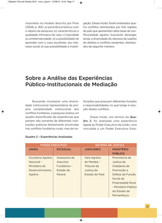 17
inspirados no modelo descrito por Pires
(2008, p. 183): a) pertinência teórica com
o objeto da pesquisa; b) características e
qualidade intrínseca do caso; c) tipicidade
ou emblematicidade; d) a possibilidade de
aprender com o caso escolhido; seu inte-
resse social; e) sua acessibilidade à investi-
gação. Desse modo, foram analisados qua-
tro conflitos distribuídos por três regiões
do país que apresentam altas taxas de con-
flituosidade agrária, buscando abranger,
ainda, a diversidade da natureza de sujeitos
de direitos e conflitos existentes, distribuí-
dos da seguinte maneira.
Sobre a Análise das Experiências
Público-Institucionais de Mediação
Quadro 2 – Experiências Analisadas
PODER EXECUTIVO SISTEMA DE JUSTIÇA
UNIÃO ESTADUAL JUDICIÁRIO MINISTÉRIO
PÚBLICO
ouvidoria agrária assessoria de vara agrária Promotoria de
Nacional – assuntos de Marabá – Justiça da
Ministério do Fundiários – Tribunal de Cidadania de
Desenvolvimento Estado do Justiça do Promoção e
agrário Paraná Estado do Pará Defesa da Função
social da
Propriedade Rural
- Ministério Público
do Estado de
Pernambuco
Buscando incorporar uma diversi-
dade institucional representativa da pró-
pria complexidade institucional dos
conflitos fundiários, a pesquisa analisa um
quadro diversificado de experiências que
partem não somente de diferentes insti-
tuições públicas diretamente envolvidas
nos conflitos fundiários rurais, mas de ins-
tituições que possuem diferentes funções
e responsabilidades no que tange à solu-
ção destes conflitos.
Desse modo, nos termos do Qua-
dro 2, foi analisada uma experiência
ligada ao Poder Executivo da União, uma
vinculada a um Poder Executivo Esta-
Relatorio Terra de Direitos 2013 - novo_Layout 1 27/08/13 13:44 Page 17
 