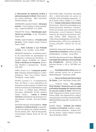 152
e instrumental da assessoria jurídica e
advocacia popular no Brasil. observatório
da Justiça Brasileira. Belo horizonte:
FaFiCh-CEs/aL, 2012.
goRsDoRF, Leandro Franklin. advocacia
popular – novos sujeitos e novos paradig-
mas. Cadernos RENaP, n.º 6, 2005.
hagUETTE, Teresa. Metodologias quali-
tativas na sociologia. 8. ed. Petrópolis:
vozes, 2001.
MaRés, Carlos Frederico. a função social
da terra. Porto alegre: sergio antonio
Fabris, 2003.
_____. Bens Culturais e sua Proteção
Jurídica. 3. ed. Curitiba: Juruá, 2005.
MEsQUiTa, Benjamin. a dinâmica recen-
te do crescimento do agronegócio na
amazônia e a disputa por territórios. In:
saUER, sérgio; aLMEiDa, W. (orgs.).
Terras e territórios na amazônia: deman-
das, desafios e perspectivas. Brasília:
UnB, 2011.
PiREs, Álvaro et al. a pesquisa qualita-
tiva: enfoques epistemológicos e meto-
dológicos. Trad. ana Cristina Nasser.
Petrópolis: vozes, 2008.
PivaTo, Luciana C. F. o acampamento
Elias de Meura e uma experiência de
assessoria jurídica popular na defesa dos
direitos humanos dos trabalhadores rurais
sem terra. In: FRigo, Darci; PRiosTE,
Fernando; EsCRivão FiLho, antônio
sérgio. (orgs.). Justiça e Direitos
humanos: experiências de assessoria jurí-
dica popular. Curitiba: Terra de Direitos,
2010.
QUiTaNs, Mariana Trotta Dallalana. Poder
Judiciário e conflitos de terra: a experiên-
cia da vara agrária do sudeste paraense.
Rio de Janeiro, 2011. Tese de Doutorado.
Universidade Federal Rural do Rio de
Janeiro.
sÁ E siLva, Fábio. ‘é possível, mas agora
não’: a democratização da justiça no
cotidiano dos advogados populares. In:
sÁ E siLva, Fábio; LoPEz, F. g.; PiREs,
R. R. C. Estado, instituições e Democracia:
Democracia. série Eixos Estratégicos do
Desenvolvimento Brasileiro; Fortaleci-
mento do Estado, das instituições e da
Democracia. Livro 9, volume 2. Brasília:
instituto de Pesquisa Econômica apli-
cada (iPEa), 2010. Disponível em:
<http://www.redeopbrasil.com.br/html/
biblioteca/docs_2011/Livro_estadoinsti-
tuicoes_vol2.pdf>. acesso em: 25 jan.
2012.
saNTaNa, Raimundo Rodrigues. Justiça
ambiental na amazônia: análise de casos
emblemáticos. Curitiba: Juruá, 2010.
saNTos, Boaventura de sousa. Para uma
sociologia das ausências e uma sociologia
das emergências. Revista Crítica de
Ciências sociais, n. 63, p. 237-280, out.
2002.
_____. sociologia jurídica crítica: para um
nuevo sentido común em el derecho.
Madrid/Bogotá: Trotta/ilsa, 2009.
_____. Para uma Revolução Democrática
da Justiça. 3. ed. são Paulo: Cortez, 2011.
_____. CaRLET, Flávia. The Landless
Rural Workers’ Movement and its Legal
and Political strategies for gaining access
to Law and Justice in Brazil. Preliminary
Draft, Prepared for World Justice Forum.
vienna, 2008. 41p. Disponível em: <http://
www.lexisnexis.com/documents/pdf/200
80924043058_large.pdf>. acesso em: 23
nov. 2011.
saUER, sérgio. violação dos direitos
humanos na amazônia: conflito e violên-
cia na fronteira paraense. goiânia: CPT;
Rio de Janeiro: Justiça global; Curitiba:
Terra de Direitos, 2005.
Relatorio Terra de Direitos 2013 - novo_Layout 1 27/08/13 13:45 Page 152
 