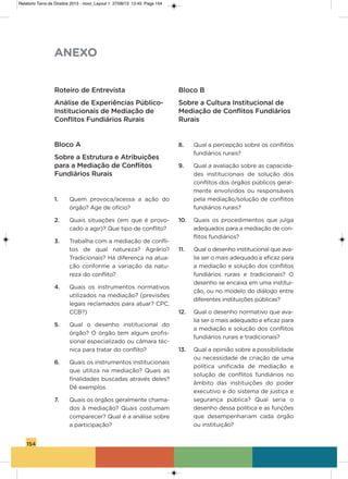 154
Roteiro de Entrevista
Análise de Experiências Público-
Institucionais de Mediação de
Conflitos Fundiários Rurais
Bloco A
Sobre a Estrutura e Atribuições
para a Mediação de Conflitos
Fundiários Rurais
1. Quem provoca/acessa a ação do
órgão? age de ofício?
2. Quais situações (em que é provo-
cado a agir)? Que tipo de conflito?
3. Trabalha com a mediação de confli-
tos de qual natureza? agrário?
Tradicionais? há diferença na atua-
ção conforme a variação da natu-
reza do conflito?
4. Quais os instrumentos normativos
utilizados na mediação? (previsões
legais reclamados para atuar? CPC,
CCB?)
5. Qual o desenho institucional do
órgão? o órgão tem algum profis-
sional especializado ou câmara téc-
nica para tratar do conflito?
6. Quais os instrumentos institucionais
que utiliza na mediação? Quais as
finalidades buscadas através deles?
Dê exemplos.
7. Quais os órgãos geralmente chama-
dos à mediação? Quais costumam
comparecer? Qual é a análise sobre
a participação?
Bloco B
Sobre a Cultura Institucional de
Mediação de Conflitos Fundiários
Rurais
8. Qual a percepção sobre os conflitos
fundiários rurais?
9. Qual a avaliação sobre as capacida-
des institucionais de solução dos
conflitos dos órgãos públicos geral-
mente envolvidos ou responsáveis
pela mediação/solução de conflitos
fundiários rurais?
10. Quais os procedimentos que julga
adequados para a mediação de con-
flitos fundiários?
11. Qual o desenho institucional que ava-
lia ser o mais adequado e eficaz para
a mediação e solução dos conflitos
fundiários rurais e tradicionais? o
desenho se encaixa em uma institui-
ção, ou no modelo do diálogo entre
diferentes instituições públicas?
12. Qual o desenho normativo que ava-
lia ser o mais adequado e eficaz para
a mediação e solução dos conflitos
fundiários rurais e tradicionais?
13. Qual a opinião sobre a possibilidade
ou necessidade de criação de uma
política unificada de mediação e
solução de conflitos fundiários no
âmbito das instituições do poder
executivo e do sistema de justiça e
segurança pública? Qual seria o
desenho dessa política e as funções
que desempenhariam cada órgão
ou instituição?
ANEXO
Relatorio Terra de Direitos 2013 - novo_Layout 1 27/08/13 13:45 Page 154
 