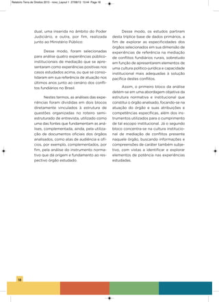 18
dual, uma inserida no âmbito do Poder
Judiciário, e outra, por fim, realizada
junto ao Ministério Público:
Desse modo, foram selecionadas
para análise quatro experiências público-
institucionais de mediação que se apre-
sentaram como experiências positivas nos
casos estudados acima, ou que se conso-
lidaram em sua referência de atuação nos
últimos anos junto ao cenário dos confli-
tos fundiários no Brasil.
Nestes termos, as análises das expe-
riências foram divididas em dois blocos
diretamente vinculados à estrutura de
questões organizadas no roteiro semi-
estruturado de entrevista, utilizado como
uma das fontes que fundamentam as aná-
lises, complementada, ainda, pela utiliza-
ção de documentos oficiais dos órgãos
analisados, como atas de audiência e ofí-
cios, por exemplo, complementados, por
fim, pela análise do instrumento norma-
tivo que dá origem e fundamento ao res-
pectivo órgão estudado.
Desse modo, os estudos partiram
desta tríplice base de dados primários, a
fim de explorar as especificidades dos
órgãos selecionados em sua dimensão de
experiências de referência na mediação
de conflitos fundiários rurais, sobretudo
em função de apresentarem elementos de
uma cultura político-jurídica e capacidade
institucional mais adequadas à solução
pacífica destes conflitos.
assim, o primeiro bloco da análise
detém-se em uma abordagem objetiva da
estrutura normativa e institucional que
constitui o órgão analisado, focando-se na
atuação do órgão e suas atribuições e
competências específicas, além dos ins-
trumentos utilizados para o cumprimento
de tal escopo institucional. Já o segundo
bloco concentra-se na cultura institucio-
nal de mediação de conflitos presente
naquele órgão, buscando informações e
compreensões de caráter também subje-
tivo, com vistas a identificar e explorar
elementos de potência nas experiências
estudadas.
Relatorio Terra de Direitos 2013 - novo_Layout 1 27/08/13 13:44 Page 18
 