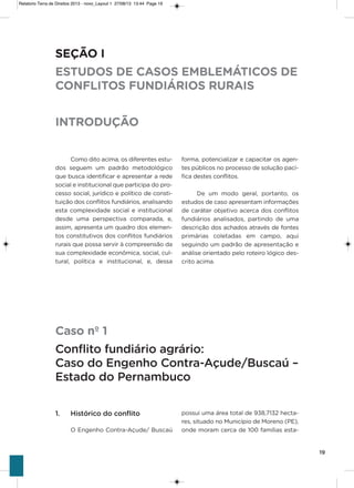 19
Como dito acima, os diferentes estu-
dos seguem um padrão metodológico
que busca identificar e apresentar a rede
social e institucional que participa do pro-
cesso social, jurídico e político de consti-
tuição dos conflitos fundiários, analisando
esta complexidade social e institucional
desde uma perspectiva comparada, e,
assim, apresenta um quadro dos elemen-
tos constitutivos dos conflitos fundiários
rurais que possa servir à compreensão da
sua complexidade econômica, social, cul-
tural, política e institucional, e, dessa
forma, potencializar e capacitar os agen-
tes públicos no processo de solução pací-
fica destes conflitos.
De um modo geral, portanto, os
estudos de caso apresentam informações
de caráter objetivo acerca dos conflitos
fundiários analisados, partindo de uma
descrição dos achados através de fontes
primárias coletadas em campo, aqui
seguindo um padrão de apresentação e
análise orientado pelo roteiro lógico des-
crito acima.
SEÇÃO I
ESTUDOS DE CASOS EMBLEMÁTICOS DE
CONFLITOS FUNDIÁRIOS RURAIS
INTRODUÇÃO
Caso nº 1
Conflito fundiário agrário:
Caso do Engenho Contra-Açude/Buscaú –
Estado do Pernambuco
1. Histórico do conflito
o Engenho Contra-açude/ Buscaú
possui uma área total de 938,7132 hecta-
res, situado no Município de Moreno (PE),
onde moram cerca de 100 famílias esta-
Relatorio Terra de Direitos 2013 - novo_Layout 1 27/08/13 13:44 Page 19
 