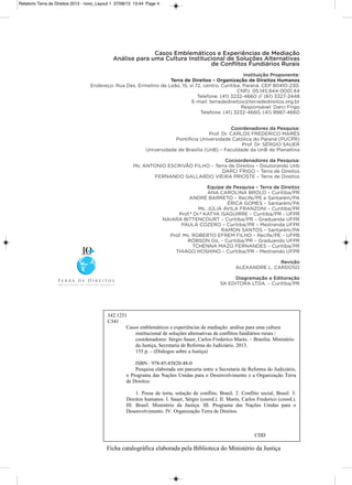 Relatorio Terra de Direitos 2013 - novo_Layout 1 27/08/13 13:44 Page 4
Casos Emblemáticos e Experiências de Mediação
Análise para uma Cultura Institucional de Soluções Alternativas
de Conﬂitos Fundiários Rurais
Instituição Proponente:
Terra de Direitos – Organização de Direitos Humanos
Endereço: Rua Des. Ermelino de Leão, 15, sl 72, centro, Curitiba, Paraná. CEP 80410-230.
CNPJ: 05.145.844-0001.44
Telefone: (41) 3232-4660 // (61) 3327-2448
E-mail: terradedireitos@terradedireitos.org.br
Responsável: Darci Frigo
Telefone: (41) 3232-4660, (41) 9987-4660
Coordenadores da Pesquisa:
Prof. Dr. CaRLos FREDERiCo MaRés
Pontifícia Universidade Católica do Paraná (PUCPR)
Prof. Dr. séRgio saUER
Universidade de Brasília (UnB) – Faculdade da UnB de Planaltina
Cocoordenadores da Pesquisa:
Ms. aNToNio EsCRivão FiLho – Terra de Direitos – Doutorando Unb
DaRCi FRigo – Terra de Direitos
FERNaNDo gaLLaRDo viEiRa PRiosTE – Terra de Direitos
Equipe de Pesquisa – Terra de Direitos
aNa CaRoLiNa BRoLo – Curitiba/PR
aNDRé BaRRETo – Recife/PE e santarém/Pa
éRiCa goMEs – santarém/Pa
Ms. JúLia ÁviLa FRaNzoNi – Curitiba/PR
Prof.ª Dr.ª KaTya isagUiRRE – Curitiba/PR - UFPR
NaiaRa BiTTENCoURT – Curitiba/PR – graduanda UFPR
PaULa CozERo – Curitiba/PR – Mestranda UFPR
RaMoN saNTos – santarém/Pa
Prof. Ms. RoBERTo EFREM FiLho – Recife/PE – UFPB
RóBsoN giL – Curitiba/PR – graduando UFPR
TChENNa Mazo FERNaNDEs – Curitiba/PR
Thiago hoshiNo – Curitiba/PR – Mestrando UFPR
Revisão
aLExaNDRE L. CaRDoso
Diagramação e Editoração
sK EDiToRa LTDa. – Curitiba/PR
Ficha catalográfica elaborada pela Biblioteca do Ministério da Justiça
342.1251
C341
Casos emblemáticos e experiências de mediação: análise para uma cultura
institucional de soluções alternativas de conflitos fundiários rurais /
coordenadores: Sérgio Sauer, Carlos Frederico Marés. – Brasília: Ministério
da Justiça, Secretaria de Reforma do Judiciário, 2013.
155 p. – (Diálogos sobre a Justiça)
ISBN :
Pesquisa elaborada em parceria entre a Secretaria de Reforma do Judiciário,
o Programa das Nações Unidas para o Desenvolvimento e a Organização Terra
de Direitos.
1. Posse de terra, solução de conflito, Brasil. 2. Conflito social, Brasil. 3.
Direitos humanos. I. Sauer, Sérgio (coord.). II. Marés, Carlos Frederico (coord.).
III. Brasil. Ministério da Justiça. III. Programa das Nações Unidas para o
Desenvolvimento. IV. Organização Terra de Direitos.
CDD
978-85-85820-48-0
 