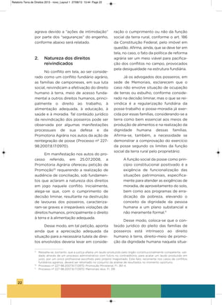 22
agrava devido a “ações de intimidação”
por parte dos “seguranças” do engenho,
conforme abaixo será relatado.
2. Natureza dos direitos
reivindicados
No conflito em tela, ao ser conside-
rado como um conflito fundiário agrário,
as famílias de camponeses, em sua luta
social, reivindicam a efetivação do direito
humano à terra, meio de acesso funda-
mental a outros direitos humanos, princi-
palmente o direito ao trabalho, à
alimentação adequada, à educação, à
saúde e à moradia. Tal conteúdo jurídico
da reivindicação dos posseiros pode ser
observada por algumas manifestações
processuais de sua defesa e da
Promotoria agrária nos autos da ação de
reintegração de posse (Processo nº 227-
98.2007.8.17.0970).
Em manifestação nos autos do pro-
cesso referido, em 25.07.2008, a
Promotoria agrária ofereceu petição de
Promoção10
requerendo a realização de
audiência de conciliação, sob fundamen-
tos que aclaram a natureza dos direitos
em jogo naquele conflito. inicialmente,
alega-se que, com o cumprimento de
decisão liminar, resultante na destruição
de lavouras dos posseiros, caracteriza-
ram-se graves e irreparáveis violações de
direitos humanos, principalmente o direito
à terra e à alimentação adequada.
Desse modo, em tal petição, aponta
ainda que a apreciação adequada da
situação para a necessária tutela de direi-
tos envolvidos deveria levar em conside-
ração o cumprimento ou não da função
social da terra rural, conforme o art. 186
da Constituição Federal, pelo imóvel em
questão. afirma, ainda, que se deve ter em
tela, no caso, o fato da política de reforma
agrária ser um meio viável para pacifica-
ção dos conflitos no campo, provocados
pela desigualdade na estrutura fundiária.
Já os advogados dos posseiros, em
sede de Memoriais, esclarecem que o
caso não envolve situação de ocupação
de terras ou esbulho, conforme conside-
rado na decisão liminar, mas o que se rei-
vindica é a regularização fundiária da
posse-trabalho e posse-moradia já exer-
cida por essas famílias, considerando-se a
terra como bem essencial aos meios de
produção de alimentos e na realização da
dignidade humana dessas famílias.
afirma-se, também, a necessidade se
demonstrar a comprovação do exercício
da posse segundo os limites da função
social da terra rural pelo proprietário:
a função social da posse como prin-
cípio constitucional positivado é a
exigência de funcionalização das
situações patrimoniais, especifica-
mente para atender as exigências de
moradia, de aproveitamento do solo,
bem como aos programas de erra-
dicação da pobreza, elevando o
conceito da dignidade da pessoa
humana a um plano substancial e
não meramente formal.11
Desse modo, coloca-se que o con-
teúdo jurídico do pleito das famílias de
posseiros está intrínseco ao direito
humano à terra, direito-meio de promo-
ção da dignidade humana naquela situa-
9
Ressalte-se, portanto, que a justiça afasta um laudo produzido pelo órgão constitucionalmente competente, vali-
dado através de um processo administrativo com fulcro no contraditório, para acatar um laudo produzido em
juízo, por um único profissional escolhido pelo próprio magistrado. Este fato, recorrente nos casos de conflitos
fundiários agrários, deverá ser retomado no conjunto da análise de resultados no momento oportuno.
10
Processo nº 227-98.2007.8.17.0970. Promoção Ministerial. Fl. 361-4.
11
Processo nº 227-98.2007.8.17.0970. Memoriais réus. Fl. 391.
Relatorio Terra de Direitos 2013 - novo_Layout 1 27/08/13 13:44 Page 22
 