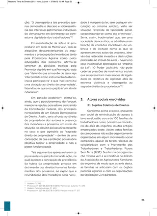 23
ção: “o desrespeito a tais preceitos ape-
nas demonstra o descaso e sobressalên-
cia dos interesses patrimoniais individuais
do demandante em detrimento do bem-
estar e dignidade dos trabalhadores”12
.
Em manifestação da defesa do pro-
prietário em sede de Memoriais13
, tem-se
alegações descaracterizando os argu-
mentos e preocupações levantadas tanto
pela Promotoria agrária como pelos
advogados dos posseiros. afirma-se
lamentar as posições trazidas pelo
Promotor agrário em sua Promoção, visto
que “defende que a invasão de terra seja
‘interpretada como instrumento da demo-
cracia participativa’ e que ‘não constitui
uma violação ao direito de propriedade’,
fazendo crer que a ocupação é ‘um ato de
cidadania’”.
Em petição posterior14
, afirma-se,
ainda, que o posicionamento do Parquet
mereceria repulsa, pois está na contramão
da Constituição Federal, dos princípios
norteadores de um Estado Democrático
de Direito. assim, seria afronta ao direito
de propriedade dos autores a presença
dos moradores e posseiros, em vistas da
situação de esbulho possessório presente
no caso e que agrediria ao “sagrado
direito de propriedade” – dentro de uma
concepção de que a proteção possessória
objetiva tutelar a propriedade e não a
posse funcionalizada.
Tais argumentos apenas reiteram os
já presentes na petição inicial da ação, na
qual expõem a concepção de prevalência
da tutela da propriedade privada em
detrimento dos direitos humanos funda-
mentais dos posseiros, ao expor que a
reivindicação dos moradores seria “ativi-
dade à margem da lei, sem qualquer vin-
culação ao sistema jurídico, visto ser
situação revestida de tipicidade penal,
caracterizando-se como ato criminoso”.
seria, assim, inadmissível que, em uma
sociedade democrática, se admitisse a rei-
teração de condutas inaceitáveis de vio-
lência e de ilicitude como as que se
apresentam nos autos do processo, atra-
vés das reiteradas invasões e destruições
praticadas no imóvel do autor – haveria no
caso inadmissível desrespeito ao “império
da Lei”: “o Poder Judiciário não pode
ceder às pressões de movimentos sociais
que se apresentam mascarados de legali-
dade na tentativa de legitimar atos de
extrema violência e desrespeito ao
sagrado direito de propriedade”15
.
3. Atores sociais envolvidos
3.1. Sujeitos Coletivos de Direitos
Conforme acima exposto, enquanto
ator social de reivindicação do acesso à
terra rural, estão cerca de 100 famílias de
trabalhadores rurais, posseiros e morado-
res da área do engenho, muitos antigos
empregados deste. assim, estas famílias
de camponeses não estão organicamente
organizadas em algum movimento social
camponês, apesar de terem relações de
solidariedade com o Movimento dos
Trabalhadores e Trabalhadoras Rurais
sem Terra (MsT). sua forma de organiza-
ção mínima vem a se constituir no âmbito
da associação de agricultores Familiares
do engenho, de modo que, através desta,
as famílias se articulam com os órgãos
públicos agrários e com as organizações
da sociedade Civil parceiras.
12
Ibidem. Fl. 395.
13
Processo nº 227-98.2007.8.17.0970, Memoriais autores. Fl. 370.
14
Ibidem. Petição autores. Fl. 422.
15
Processo nº 227-98.2007.8.17.0970. Petição inicial. Fl. 07.
Relatorio Terra de Direitos 2013 - novo_Layout 1 27/08/13 13:44 Page 23
 