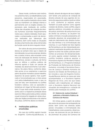 24
Desse modo, conforme será notório
nos próximos itens, os trabalhadores rurais
posseiros, organizados em associação,
foram e são sujeitos bastante ativos neste
caso ao manterem um diálogo intenso e
permanente com os órgãos estatais res-
ponsáveis pela mediação do conflito.
várias das situações de violação de direi-
tos humanos ocorridas frequentemente
neste caso, e abaixo relatadas, foram apu-
radas e comprovadas a partir de denún-
cias realizadas por lideranças dos
posseiros, bem como todas as situações
de descumprimento das várias dimensões
da função social da terra naquele imóvel.
Em vários de seus pronunciamentos,
deixou-se sempre claro que o objeto de
reivindicação na sua luta social por direitos
era o acesso à terra, este encarado como
meio de realização de direitos humanos,
econômicos, sociais e culturais, de forma
que se efetive a política pública de
reforma agrária e todo um pacote de
medidas de desenvolvimento rural alter-
nativo. No plano fático, conforme deba-
tido acima, já se caracteriza o exercício
pleno da posse-moradia e posse-trabalho,
aspectos da posse agrária, mais qualifi-
cada e funcionalizada que a mera posse
civil, pelos trabalhadores rurais, o que, no
caso em tela, vem resultando no conflito
fundiário coletivo, visto as oposições e
tentativas em negar tal fato pelo proprie-
tário. o que resta ainda ausente no pre-
sente caso é a respectiva proteção desse
exercício fático pela tutela jurídico-estatal,
a qual inclusive foi negada em várias situa-
ções por órgãos jurisdicionais e do sistema
de justiça, conforme abaixo se relatará.
4. Instituições públicas
envolvidas
No caso do conflito agrário havido
no Engenho Contra-açude/Buscaú, o
Estado, através de alguns de seus órgãos,
vem tendo uma postura de violação de
direitos através de seus agentes do sis-
tema de segurança pública (polícia militar
e civil), conforme já exposto acima.
Também se pode apontar como agente
violador de direitos, neste conflito, alguns
agentes públicos vinculados ao sistema
de justiça: promotor de justiça local e juiz
de direito da comarca, ao atuarem nas
ações criminais e na ação possessória, em
proteção absoluta da propriedade pri-
vada em detrimento dos direitos huma-
nos das famílias e na criminalização das
mesmas; e o juiz federal da vara agrária
de Pernambuco, ao dar interpretação pre-
judicial à realização da política de reforma
agrária na área nas ações judiciais perti-
nentes ao processo de desapropriação.
Já como agente estatal mediador do
conflito fundiário, pode-se apontar a
Promotoria agrária do Ministério Público
de Pernambuco, e o Programa Estadual
de Proteção de Defensores de Direitos
humanos, vinculada à secretaria Execu-
tiva de Justiça e Direitos humanos do
governo do Estado de Pernambuco, ao
ter incluído o caso do Engenho Contra-
açude/Buscaú dentre os casos por este
acompanhados, e a ouvidoria agrária
Regional do incra, uma vez que todos
também vêm trabalhando em diálogo
com a ouvidoria agrária Nacional nas
situações de emergência e violação de
direitos pela mediação do conflito.
4.1. Sistema de Justiça Estadual –
Judiciário e Ministério Público da
Comarca de Moreno
Em linhas gerais, a partir de análise
dos autos do processo de reintegração de
posse, bem como nas diversas ações
penais vinculadas à criminalização dos
trabalhadores rurais posseiros, observou-
se que, nas posturas do juiz de direito e
do promotor de justiça da Comarca de
Relatorio Terra de Direitos 2013 - novo_Layout 1 27/08/13 13:44 Page 24
 