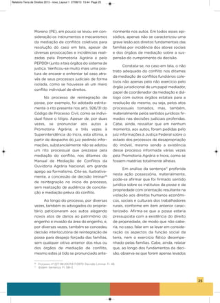 25
Moreno (PE), em pouco se levou em con-
sideração os instrumentos e mecanismos
da mediação de conflitos coletivos para
resolução do caso em tela, apesar de
diversas provocações e incidências reali-
zadas pela Promotoria agrária e pelo
PEPDDh junto a tais órgãos do sistema de
justiça. verificou-se muito mais uma pos-
tura de encarar e enfrentar tal caso atra-
vés de seus processos judiciais de forma
isolada, como se houvesse ali um mero
conflito individual de direitos.
No processo de reintegração de
posse, por exemplo, foi adotado estrita-
mente o rito presente nos arts. 926/31 do
Código de Processo Civil, como se indivi-
dual fosse o litígio. apesar de, por duas
vezes, se pronunciar aos autos a
Promotoria agrária; e três vezes à
superintendência do incra, esta última, a
partir de despacho do juiz pedindo infor-
mações, substancialmente não se adotou
um rito processual que prezasse pela
mediação do conflito, nos ditames do
Manual de Mediação de Conflitos da
ouvidoria agrária Nacional, em grande
apego ao formalismo. Cite-se, ilustrativa-
mente, a concessão de decisão liminar16
de reintegração no início do processo,
sem realização de audiência de concilia-
ção e mediação prévia do conflito.
ao longo do processo, por diversas
vezes, também os advogados do proprie-
tário peticionaram aos autos alegando
novos atos de danos ao patrimônio do
engenho e invasão da área do engenho, e,
por diversas vezes, também se concedeu
decisão interlocutória de reintegração de
posse para despejo forçado das famílias,
sem qualquer oitiva anterior dos réus ou
dos órgãos de mediação de conflito,
mesmo estes já tido se pronunciado ante-
riormente nos autos. Em todos esses epi-
sódios, apenas não se caracterizou uma
grave lesão aos direitos fundamentais das
famílias por incidência dos atores sociais
e dos órgãos de mediação sobre a sus-
pensão do cumprimento da decisão.
Constata-se, no caso em tela, o não
trato adequado do conflito nos ditames
da mediação de conflitos fundiários cole-
tivos não apenas pelo não exercício pelo
órgão jurisdicional de um papel mediador,
papel de coordenador da mediação e diá-
logo com outros órgãos estatais para a
resolução do mesmo, ou seja, pelos atos
processuais tomados, mas, também,
materialmente pelos sentidos jurídicos fir-
mados nas decisões judiciais proferidas.
Cabe, ainda, ressaltar que em nenhum
momento, aos autos, foram pedidas pelo
juiz informações à Justiça Federal sobre o
estado dos processos de desapropriação
do imóvel, mesmo sendo a existência
desse processo informada várias vezes
pela Promotoria agrária e incra, como se
fossem matérias totalmente alheias.
Em análise da sentença17
proferida
nesta ação possessória, materialmente,
pode-se afirmar que foi firmado sentido
jurídico sobre os institutos da posse e da
propriedade com orientação resultante na
violação aos direitos humanos econômi-
cos, sociais e culturais dos trabalhadores
rurais, conforme em item anterior carac-
terizado. afirma-se que a posse estaria
pressuposta com a existência do direito
de propriedade, de modo que não cabe-
ria, no caso, falar em se levar em conside-
ração os aspectos da função social da
terra, nem o exercício fático desempe-
nhado pelas famílias. Cabe, ainda, relatar
que, ao longo dos fundamentos da deci-
são, observa-se que foram apenas levados
16
Processo nº 227-98.2007.8.17.0970. Decisão Liminar. Fl. 48.
17
Ibidem. Sentença. Fl. 581-3.
Relatorio Terra de Direitos 2013 - novo_Layout 1 27/08/13 13:44 Page 25
 
