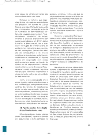 27
área, apesar de tal fato ser trazido aos
autos diversas vezes pelo incra.
Destaque-se, inclusive, que alega-
ções de que tais matérias seriam alheias
aos processos em trâmite na Justiça
Federal seriam de difícil sustentação, visto
que o fundamento de uma das ações (a
de nulidade de ato administrativo) é jus-
tamente a suposta ocorrência de “inva-
são/esbulho possessório” no imóvel,
devendo o processo expropriatório ser
suspenso com base no art. 2º, §6º, da Lei
8.629/93. a preocupação com a ade-
quada resolução do conflito agrário ali
existente, fim institucional, por exemplo,
de uma “vara agrária”, passaria pela aten-
ção das consequências e da eficácia
social que teria as decisões proferidas por
aquele juízo: se contribuiriam, ou seja, ele
estaria em cooperação com outros
órgãos agraristas, para a pacificação do
conflito ou se intensificariam a tensão
social existente, como deveras verificou-
se que aconteceu no presente caso, uma
vez que, após a sentença suspendendo a
desapropriação, o clima de animosidade
na área aumentou.
assim, a não preocupação em si
com a situação concreta de desamparo e
não contemplação pelas políticas sociais
agrárias das famílias de trabalhadores
rurais, ou seja, a repercussão social das
decisões proferidas, conforme se verificou
na sentença, já se entende nesta pesquisa
como um elemento para uma atuação
visando a mediação do conflito fundiário,
bem como a tutela dos direitos humanos
vinculados ao direito à terra das mesmas.
4.3. Agentes estatais de mediação
de conflitos fundiários rurais
Diferentemente dos órgãos estatais
acima considerados, a partir da análise
dos documentos e dados coletados na
pesquisa empírica, verificou-se que os
órgãos neste item descritos atuaram no
presente caso prezando pela busca e rea-
lização de diálogos institucionais e coo-
peração dos órgãos competentes pela
mediação do conflito. Desse modo, ana-
lisa-se primeiro a atuação da Promotoria
agrária, vinculada ao Ministério Público
de Pernambuco.
Conforme se pode já verificar a par-
tir do exposto acima, tal órgão teve e vem
tendo uma atuação proativa pela media-
ção do conflito fundiário, em que pese o
teor de suas manifestações no processo
de reintegração de posse, pugnando sem-
pre junto ao órgão jurisdicional a realiza-
ção de audiências prévias de mediação e
conciliação antes do proferimento ou
mesmo cumprimento de decisões limina-
res reintegratórias que pudessem resultar
em grave e irreparável lesão às famílias de
posseiros.
Nas situações em que não se pode
evitar o cumprimento da decisão liminar
reintegratória, importante registrar que se
constatou a atuação desta Promotoria na
busca da articulação com órgãos do
Executivo Estadual competentes a este
ato (como as secretarias de Defesa social
e articulação social do governo do
Estado), a fim de negociar-se que se con-
cilie o cumprimento de uma decisão judi-
cial com o respeito aos direitos humanos
fundamentais das famílias. No levanta-
mento de documentos para este estudo,
constatou-se que, por diversas vezes, o
Promotor agrário levou o caso do conflito
no Engenho Contra-açude para reuniões
da Comissão de Prevenção, Conciliação e
Resolução de Conflitos agrários do
Estado de Pernambuco, instância interins-
titucional composta por diversos órgãos
do Executivo e sistema de Justiça fede-
rais e estaduais, presidida pelo próprio
Promotor.
Relatorio Terra de Direitos 2013 - novo_Layout 1 27/08/13 13:44 Page 27
 