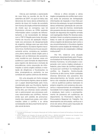 28
Cite-se, por exemplo, a apreciação
do caso feita na reunião do dia 16 de
setembro de 201119
, na qual se tratou das
denúncias de novos danos ambientais (o
plantio de duas mil mudas de eucalipto
sem licença do órgão ambiental estadual)
de modo que se consignou que tal
Promotoria oficiaria ao CPRh pedindo
informações sobre o projeto de reflores-
tamento, e da necessidade de diálogo
com o TRF 5ª Região para tratar do julga-
mento do recurso de apelação relacio-
nado aos processos de desapropriação
do engenho, diálogo esse que seria feito
pela Promotoria, ouvidoria agrária nacio-
nal e incra. Conforme já se trouxe exausti-
vamente acima, constatou-se, também,
uma plena abertura deste órgão para o
diálogo com as lideranças dos posseiros,
visto recebê-los por diversas vezes em
audiência e para tomada de depoimento
para registro de denúncias e tomada de
providências, como requisição de infor-
mações a outros órgãos estatais e insta-
lação de diligências e fiscalizações na
área, enxergando-os, portanto, na sua
condição de sujeitos coletivos de direitos.
Em uma atuação em forte sinergia
com a Promotoria agrária, deve-se desta-
car o papel desempenhado pelo incra,
coordenado pela sua ouvidoria agrária
Regional em Pernambuco. Conforme já
acima dito, por diversas vezes subsidia-
ram e peticionaram aos processos judi-
ciais relacionados aos conflitos, mesmo
ainda que sem pedido de pronuncia-
mento dos respectivos juízes, com infor-
mações sobre o conflito e as várias
constatações de descumprimento da fun-
ção social da terra.
Cite-se o ofício enviado a vários
órgãos competentes do conflito, bem como
aos autos do processo de reintegração
informações de inspeção in loco feita por
técnicos da autarquia, na qual constataram
danos ambientais (plantação de cana-de-
açúcar em topo de morros), reclamação
dos posseiros de atos de ameaça e a visua-
lização de segurança do engenho armado
com espingarda e facão. Por diversas vezes,
também, foram os próprios posseiros rece-
bidos na sede da superintendência para
oitiva e registro de denúncias, bem como o
seu encaminhamento à ouvidoria agrária
Nacional e outros órgãos de mediação, nos
ditames próprios da cooperação e diálogo
institucional20
.
Por fim, relate-se uma atuação
semelhante desempenhada pelo Progra-
ma Estadual de Proteção a Defensores de
Direitos humanos, na articulação e coo-
peração com outros órgãos estaduais e
federais, para tratar de conflitos agrários
na busca por contribuir na mediação do
conflito no Engenho Contra-açude.
Conforme já dito acima, foram coletadas
diversas denúncias dos posseiros dos
descumprimentos da função social da
terra e de violações de direitos humanos
– cite-se audiência pública realizada no
próprio engenho com presença dos pos-
seiros e representantes de entidades da
sociedade Civil e órgãos estatais federais
e estaduais, bem como o acompanha-
mento de posseiros em audiências de
depoimento na Promotoria agrária e
Procuradoria Regional do Trabalho. No
desempenho da articulação, verifica-se o
envio de vários ofícios para requisição de
informações e diligências21
.
19
Comissão de Prevenção, Conciliação e Resolução de Conflitos Agrários do Estado de Pernambuco. Ata de reunião
– 16.09.2011.
20
INCRA. Relatório de Visitação, 03 de abril de 2007; Ofício n. 185/06, 16.02.2006; Relatório de Visitação, 15 de
março de 2007; Ofício n. 228/2007, 05.03.2007; ofício n. 197/2005, 07.03.2005.
21
PEPDDH. Termo de Declaração, dia 22.11.2010; Ofício PEPDDH n. 76/2010; oficio n. 75/2009; ofício n. 21/2011.
Relatorio Terra de Direitos 2013 - novo_Layout 1 27/08/13 13:44 Page 28
 
