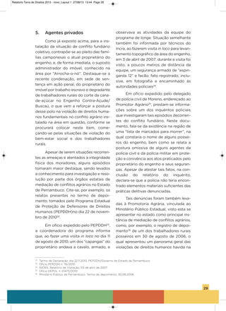 29
5. Agentes privados
Como já exposto acima, para a ins-
talação da situação de conflito fundiário
coletivo, contrapõe-se ao pleito das famí-
lias camponesas o atual proprietário do
engenho, e, de forma imediata, o suposto
administrador do imóvel, conhecido na
área por “arrocha-o-nó”. Destaque-se a
recente condenação, em sede de sen-
tença em ação penal, do proprietário do
imóvel por trabalho escravo e degradante
de trabalhadores rurais do corte da cana-
de-açúcar no Engenho Contra-açude/
Buscaú, o que vem a reforçar a postura
desse polo na violação de direitos huma-
nos fundamentais no conflito agrário ins-
talado na área em questão, conforme se
procurará colocar neste item, come-
çando-se pelas situações de violação do
bem-estar social e dos trabalhadores
rurais.
apesar de serem situações recorren-
tes as ameaças e atentados à integridade
física dos moradores, alguns episódios
tomaram maior destaque, sendo levados
a conhecimento para investigação e reso-
lução por parte dos órgãos estatais de
mediação de conflitos agrários no Estado
de Pernambuco. Cite-se, por exemplo, os
relatos presentes no termo de depoi-
mento, tomados pelo Programa Estadual
de Proteção de Defensores de Direitos
humanos (PEPDDh)no dia 22 de novem-
bro de 201022
.
Em ofício expedido pelo PEPDDh23
,
a coordenadora do programa informa
que, ao fazer uma visita in loco no dia 11
de agosto de 2010, um dos “capangas” do
proprietário andava a cavalo, armado, e
observava as atividades da equipe do
programa de longe. situação semelhante
também foi informada por técnicos do
incra, ao fazerem visita in loco para levan-
tamento topográfico da área do engenho,
em 3 de abril de 2007: durante a visita foi
visto, a poucos metros de distância da
equipe, um segurança armado de “espin-
garda 12” e facão, fato registrado, inclu-
sive, em fotografia e encaminhado às
autoridades policiais24
.
Em ofício expedido pelo delegado
de polícia civil de Moreno, endereçado ao
Promotor agrário25
, prestam-se informa-
ções sobre um dos inquéritos policiais
que investigaram tais episódios decorren-
tes do conflito fundiário. Neste docu-
mento, fala-se da existência na região de
uma “lista de marcados para morrer”, na
qual constaria o nome de alguns possei-
ros do engenho, bem como se relata a
postura omissiva de alguns agentes da
polícia civil e da polícia militar em prote-
ção e conivência aos atos praticados pelo
proprietário do engenho e seus seguran-
ças. apesar de atestar tais fatos, na con-
clusão do relatório do inquérito,
declara-se que a polícia não teria encon-
trado elementos materiais suficientes das
práticas delitivas denunciadas.
Tais denúncias foram também leva-
das à Promotoria agrária, vinculada ao
Ministério Público Estadual, visto esta se
apresentar no estado como principal ins-
tância de mediação de conflitos agrários,
como, por exemplo, o registro de depoi-
mento26
de um dos trabalhadores rurais
posseiros em 30 de agosto de 2006, o
qual apresentou um panorama geral das
violações de direitos humanos havida na
22
Termo de Declaração, dia 22.11.2010, PEPDDH/Governo do Estado de Pernambuco.
23
Ofício PEPDDH n. 76/2010.
24
INCRA. Relatório de Visitação, 03 de abril de 2007.
25
Ofício DEPOL n. 01475/2010.
26
Ministério Público de Pernambuco. Termo de depoimento. 30.08.2006.
Relatorio Terra de Direitos 2013 - novo_Layout 1 27/08/13 13:44 Page 29
 