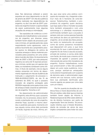 30
área. Tais denúncias voltaram a serem
expostas em novo depoimento no dia 22
de janeiro de 200727
. Em ata de audiência
pública realizada nas dependências do
engenho, no dia 5 de abril de 201128
, pos-
seiros do engenho tiveram a oportunidade
de expor publicamente mais algumas
situações de ameaça e intimidação.
Tais episódios de violência e crimi-
nalização dos trabalhadores rurais possei-
ros do engenho, por diversas vezes,
também foram objeto de processos judi-
ciais criminais, em grande parte das vezes
respondendo como agressores, visto a
prática recorrente de o proprietário pres-
tar queixa na delegacia de polícia de
supostas ameaças e danos materiais pro-
vocados pelos posseiros, em uma verda-
deira inversão dos fatos. Do levantamento
feito de 2007 a 2012, por esta pesquisa,
registrou-se cerca de 15 (quinze) proces-
sos criminais, sendo que, em apenas dois
deles, os moradores constavam como víti-
mas. a título de exemplo, cita-se alguns
relatos presentes em termo de depoi-
mento registrado em ata de audiência de
instrução e Julgamento do processo n.
1959-46.2009.8.17.0970, do dia 15 de
setembro de 2010, no qual o posseiro
morador do engenho protegido pelo
PEPDDh responde como parte ré de crime
de ameaça e lesão corporal ao administra-
dor do engenho, “arrocha-o-nó”.
No depoimento do administrador
do engenho, este afirmou que o posseiro
morador, réu no processo, estava danifi-
cando a plantação de cana do engenho,
ateando fogo, quando o mesmo abor-
dou-o pedindo para parar, momento em
que aquele correu atrás dele portando
um facão, fugindo de moto. afirma, ain-
da, que essa seria uma prática corri-
queira do morador-réu, chegando a des-
truir mais de 5 hectares de cana-de-
açúcar. Testemunhou, também, o pro-
prietário do engenho, quem declarou
que logo após o fato o morador acusado
teria também ameaçado-o com uma
estrovenga e o ofendido moralmente,
confirmando também que o acusado é
sempre visto por outras pessoas fazendo
tais práticas de dano ao patrimônio do
engenho. Já na versão dos fatos presen-
tes tanto no testemunho do acusado,
como de outros posseiros moradores
que depuseram em juízo, o que teria
acontecido foi que o administrador do
engenho foi de moto à casa do acusado,
armado de revólver, e correu atrás dele
com facão, de modo que o mesmo só foi
impedido de agredir o posseiro pela
intervenção de outros três moradores do
engenho. outros trabalhadores rurais
que presenciaram o fato não puderam
depor em juízo nesta audiência, inclu-
sive, porque sentiam-se ameaçados
(uma estaria hospitalizada com suspeita
de derrame após o administrador jogar
veneno em sua lavoura; outra, porque
teve sua plantação danificada pelo
mesmo agente ao passar por cima dela
com um trator).
Por fim, quanto às situações de vio-
lência física e moral decorrentes do con-
flito em análise, cabe dizer que as mesmas
também foram objeto de informe à
Relatoria Especial da oNU sobre defenso-
res de direitos humanos, por parte da
organização Terra de Direitos. Tal provo-
cação intentou que o Estado Brasileiro,
diante da omissão de vários de seus
órgãos competentes para tratar do caso,
27
Ministério Público de Pernambuco. Ata de Audiência. 22.01.2007.
28
Juízo de Direito da Comarca de Moreno/PE. Processo n. 1959-46.2009.8.17.0970. Termo de Audiência de Instrução
e Julgamento.
Relatorio Terra de Direitos 2013 - novo_Layout 1 27/08/13 13:44 Page 30
 