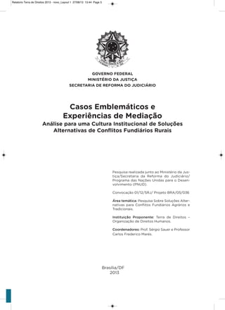 Brasília/DF
2013
Casos Emblemáticos e
Experiências de Mediação
Análise para uma Cultura Institucional de Soluções
Alternativas de Conﬂitos Fundiários Rurais
Pesquisa realizada junto ao Ministério da Jus-
tiça/secretaria da Reforma do Judiciário/
Programa das Nações Unidas para o Desen-
volvimento (PNUD).
Convocação 01/12/sRJ/ Projeto BRa/05/036
Área temática: Pesquisa sobre soluções alter-
nativas para Conﬂitos Fundiários agrários e
Tradicionais.
Instituição Proponente: Terra de Direitos –
organização de Direitos humanos.
Coordenadores: Prof. sérgio sauer e Professor
Carlos Frederico Marés.
Relatorio Terra de Direitos 2013 - novo_Layout 1 27/08/13 13:44 Page 5
 