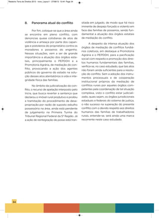 34
8. Panorama atual do conflito
Por fim, coloque-se que a área ainda
se encontra em pleno conflito, com
denúncias quase cotidianas de atos de
violência e ameaça por parte dos capan-
gas e pistoleiros do proprietário contra os
moradores e posseiros do engenho.
Nessas situações, vem a ser de grande
importância a atuação dos órgãos esta-
tais, principalmente o PEPDDh e a
Promotoria agrária, de mediação do con-
flito, provocando a ação dos agentes
públicos do governo do estado na solu-
ção desses atos atentatórios à vida e inte-
gridade física das famílias.
No âmbito da judicialização do con-
flito, o recurso de apelação interposto pelo
incra, que busca reverter a sentença que
declarou o imóvel rural produtivo e proibiu
a tramitação do procedimento de desa-
propriação por razão de suposto esbulho
possessório na área, ainda está pendente
de julgamento na Primeira Turma do
Tribunal Regional Federal da 5ª Região. Já
a ação de reintegração de posse está tran-
sitada em julgado, de modo que há risco
iminente de despejo forçado e violento em
face das famílias de posseiros, sendo fun-
damental a atuação dos órgãos estatais
de mediação do conflito.
a despeito da intensa atuação dos
órgãos de mediação de conflitos fundiá-
rios coletivos, em destaque a Promotoria
agrária e o PEPDDh, para a pacificação
social com respeito e promoção dos direi-
tos humanos fundamentais das famílias,
verifica-se, no caso estudado, que tais atos
não foram ainda suficientes para a resolu-
ção do conflito. sem a adoção dos instru-
mentos processuais e de cooperação
institucional próprios da mediação de
conflitos rurais por aqueles órgãos com-
petentes pela coordenação de tal situação
complexa, visto o conflito estar judiciali-
zado, quais sejam, os órgãos jurisdicionais
estaduais e federais do sistema de justiça,
o não sucesso na superação do presente
conflito com o devido respeito aos direitos
humanos das famílias de trabalhadores
rurais, entende-se, será ainda uma marca
recorrente neste caso estudado.
Relatorio Terra de Direitos 2013 - novo_Layout 1 27/08/13 13:44 Page 34
 