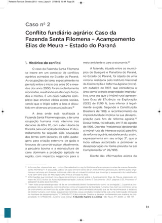 35
1. Histórico do conflito
o caso da Fazenda santa Filomena
se insere em um contexto de conflitos
agrários acirrados no Estado do Paraná.
as ocupações de terra, especialmente no
período entre o início dos anos 90 e mea-
dos dos anos 2000, foram violentamente
reprimidas, resultando em despejos força-
dos e mortes. é um caso bastante com-
plexo que envolve vários atores sociais,
sendo que o litígio sobre a área é discu-
tido em diversos processos judiciais.31
a área onde está localizada a
Fazenda santa Filomena passou a ter uma
ocupação humana mais intensiva nas
décadas de 60 e 70, com a derrubada da
floresta para extração de madeira. o des-
matamento foi seguido pela ocupação
das terras com lavouras de café, pasta-
gens para criação extensiva de gado e
lavouras de cana-de-açúcar. atualmente,
a pecuária bovina e a monocultura de
cana dominam a produção agrícola na
região, com impactos negativos para o
meio ambiente e para a economia.32
a fazenda, situada entre os municí-
pios de guaiçará e Planaltina do Paraná,
no Estado do Paraná, foi objeto de uma
vistoria, realizada pelo instituto Nacional
da Colonização e Reforma agrária (incra),
em outubro de 1997, que considerou a
área como grande propriedade improdu-
tiva, uma vez que o imóvel rural apresen-
tava grau de Eficiência na Exploração
(gEE) de 81,99 %, taxa inferior à legal-
mente exigida. segundo a Constituição
Brasileira de 1988, o reconhecimento da
improdutividade implica na sua desapro-
priação para fins de reforma agrária.33
Dessa forma, foi editado, em 17 de agosto
de 1998, Decreto Presidencial declarando
o imóvel rural de interesse social, para fins
de reforma agrária, estabelecendo, assim,
expressamente em seu artigo 3°, que o
incra estava autorizado a promover a
desapropriação na forma prevista na Lei
Complementar n° 76/1993.
Diante das informações acerca da
Caso nº 2
Conflito fundiário agrário: Caso da
Fazenda Santa Filomena – Acampamento
Elias de Meura – Estado do Paraná
31
Informações disponíveis em: <http://terradedireitos.org.br/biblioteca/acampamento-elias-de-meura-fazenda-
santa-filomena/>. A discussão judicial do caso envolve cerca de 24 instrumentos processuais, dentre ações origi-
nárias e recursos em diversas instâncias, além de um inquérito policial que investiga o assassinato do trabalhador
rural sem terra Elias de Meura por uma milícia privada na área.
32
Informações que constam no a laudo econômico e social sobre o Acampamento Elias de Meura, elaborado em
maio de 2012 (Autos da Ação de Desapropriação Judicial, Evento 1, Documento LAU7, páginas 1/33, Processo n°
5002397-91.2012.404.7011/PR).
33
“Nem toda propriedade privada há de ser considerada direito fundamental e como tal protegida (...) quando a pro-
priedade não se apresenta, concretamente, como uma garantia da liberdade humana, mas, bem ao contrário, serve
de instrumento ao exercício do poder sobre outrem, seria rematado absurdo que se lhe reconhecesse o estatuto
de direito humano, com todas as garantias inerentes a essa condição, notadamente a de uma indenização reforçada
na hipótese de desapropriação.” COMPARATO, Fábio Konder. Direitos e deveres fundamentais em matéria de pro-
priedade. In: STROZAKE, Juvelino José. (Org.). A Questão Agrária e a Justiça. São Paulo: RT, 2000. p. 139 -141.
Relatorio Terra de Direitos 2013 - novo_Layout 1 27/08/13 13:44 Page 35
 