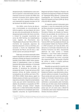 36
desapropriação, trabalhadores rurais sem-
terra ocuparam a área declarada como de
interesse social em outubro de 1999. Esta
primeira ocupação durou apenas alguns
meses, vez que a Polícia Militar realizou
uma operação de despejo forçado em 24
de fevereiro de 2000 na fazenda.
Em 2004, como forma de denun-
ciar a morosidade na concretização da
reforma agrária, vez que depois de cerca
de seis anos da publicação do Decreto, a
desapropriação ainda não havia ocorrido,
o imóvel foi ocupado novamente por
cerca de 400 famílias de trabalhadores
rurais ligados ao Movimento dos
Trabalhadores Rurais sem-Terra (MsT). No
momento da ocupação, jagunços da
fazenda atacaram a tiros as famílias, pro-
vocando a morte do trabalhador Elias
gonçalves de Meura, de 20 anos, e dei-
xando outras seis pessoas feridas34
.
Cabe aqui uma breve exposição sobre
a grave situação de violência rural pela qual
passava o Estado do Paraná no período em
questão. Entre 1994 e 2002, foram assassi-
nados 6 trabalhadores rurais no Estado,
havendo 516 prisões arbitrárias. a Comissão
Pastoral da Terra registrou ainda, no
período, 31 tentativas de homicídio, 49
ameaças de morte, 7 casos de tortura e 325
pessoas vítimas de lesões corporais em
consequência de conflitos por terra (TEL-
LEs MELo, 2006). Nesta época, agiam no
Estado grupos armados que promoviam a
segurança privada e ilegal de propriedades
rurais, que, por serem improdutivas, eram
objetos de protestos e ocupações do MsT.
Essas milícias privadas tinham relação
direta com a União Democrática Ruralista
(UDR), conforme foi constatado após inves-
tigações conjuntas da superintendência
Regional da Polícia Federal no Paraná e da
secretaria de segurança Pública do Paraná
na “operação Março Branco” e através das
investigações da Comissão Parlamentar
Mista de inquérito da Terra (CPMi da Terra)
(TELLEs MELo, 2006).
o inquérito policial instaurado para
averiguar o caso do assassinato de Elias
de Meura durante a ocupação da Fazenda
santa Filomena foi arquivado pelo
Ministério Público do Estado do Paraná.
Diante da gravidade da ocorrência e da
inoperância da justiça brasileira para
investigar e punir os responsáveis, a Terra
de Direitos, o Programa de Educação
Tutorial (PET) da Faculdade de Direito da
Universidade Federal do Paraná (UFPR),
e o MsT enviaram, em maio de 2012, uma
denúncia à Comissão interamericana de
Direitos humanos da oEa, requerendo
abertura do caso contra o Estado
Brasileiro, e que fosse dado prossegui-
mento imediato aos trâmites cabíveis,
com a investigação do crime, a punição
dos responsáveis, a indenização à família
da vítima e, ainda, a criação políticas
públicas para o meio agrário.
Ressalte-se que este foi o quinto caso
de assassinato de um trabalhador rural sem
terra enviado para a CiDh/oEa só no
Estado do Paraná, o que demonstra a situa-
ção de violência no estado. o caso Elias de
Meura ainda está sob exame de admissibi-
lidade na Comissão interamericana, sendo
que todos os outros cinco casos foram
admitidos e processados pela Comissão,
sendo que, em dois casos, foram proferidas
recomendações ao Estado Brasileiro, ao
passo que, em um outro caso, o Brasil foi
condenado pela Corte interamericana de
Direitos humanos (oEa)35
.
34
Fonte: IP n. 49/2004 e 108/2004 da Delegacia de Polícia do Município de Terra Rica/PR.
35
Cf. Caso Garibaldi x Brasil. Disponível em: <http://www.corteidh.or.cr/pais.cfm?id_Pais=7>. Acesso em: 10 de janeiro
de 2013.
Relatorio Terra de Direitos 2013 - novo_Layout 1 27/08/13 13:44 Page 36
 