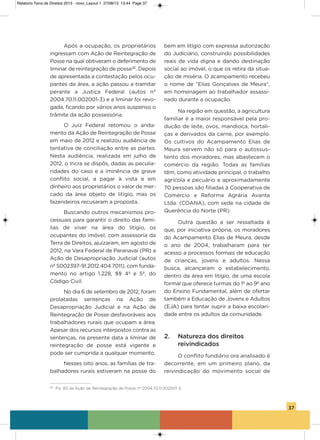 37
após a ocupação, os proprietários
ingressam com ação de Reintegração de
Posse na qual obtiveram o deferimento de
liminar de reintegração de posse36
. Depois
de apresentada a contestação pelos ocu-
pantes da área, a ação passou a tramitar
perante a Justiça Federal (autos n°
2004.70.11.002001-3) e a liminar foi revo-
gada, ficando por vários anos suspenso o
trâmite da ação possessória.
o Juiz Federal retomou o anda-
mento da ação de Reintegração de Posse
em maio de 2012 e realizou audiência de
tentativa de conciliação entre as partes.
Nesta audiência, realizada em julho de
2012, o incra se dispôs, dadas as peculia-
ridades do caso e a iminência de grave
conflito social, a pagar à vista e em
dinheiro aos proprietários o valor de mer-
cado da área objeto de litígio, mas os
fazendeiros recusaram a proposta.
Buscando outros mecanismos pro-
cessuais para garantir o direito das famí-
lias de viver na área do litígio, os
ocupantes do imóvel, com assessoria da
Terra de Direitos, ajuizaram, em agosto de
2012, na vara Federal de Paranavaí (PR) a
ação de Desapropriação Judicial (autos
nº 5002397-91.2012.404.7011), com funda-
mento no artigo 1.228, §§ 4º e 5º, do
Código Civil.
No dia 6 de setembro de 2012, foram
prolatadas sentenças na ação de
Desapropriação Judicial e na ação de
Reintegração de Posse desfavoráveis aos
trabalhadores rurais que ocupam a área.
apesar dos recursos interpostos contra as
sentenças, na presente data a liminar de
reintegração de posse está vigente e
pode ser cumprida a qualquer momento.
Nesses oito anos, as famílias de tra-
balhadores rurais estiveram na posse do
bem em litígio com expressa autorização
do Judiciário, construindo possibilidades
reais de vida digna e dando destinação
social ao imóvel, o que os retira da situa-
ção de miséria. o acampamento recebeu
o nome de “Elias gonçalves de Meura”,
em homenagem ao trabalhador assassi-
nado durante a ocupação.
Na região em questão, a agricultura
familiar é a maior responsável pela pro-
dução de leite, ovos, mandioca, hortali-
ças e derivados da carne, por exemplo.
os cultivos do acampamento Elias de
Meura servem não só para o autossus-
tento dos moradores, mas abastecem o
comércio da região. Todas as famílias
têm, como atividade principal, o trabalho
agrícola e pecuário e aproximadamente
70 pessoas são filiadas à Cooperativa de
Comércio e Reforma agrária avante
Ltda. (CoaNa), com sede na cidade de
Querência do Norte (PR).
outra questão a ser ressaltada é
que, por iniciativa própria, os moradores
do acampamento Elias de Meura, desde
o ano de 2004, trabalharam para ter
acesso a processos formais de educação
de crianças, jovens e adultos. Nessa
busca, alcançaram o estabelecimento,
dentro da área em litígio, de uma escola
formal que oferece turmas do 1º ao 9º ano
do Ensino Fundamental, além de ofertar
também a Educação de Jovens e adultos
(EJa) para tentar suprir a baixa escolari-
dade entre os adultos da comunidade.
2. Natureza dos direitos
reivindicados
o conflito fundiário ora analisado é
decorrente, em um primeiro plano, da
reivindicação do movimento social de
36
Fls. 83 da Ação de Reintegração de Posse nº 2004.70.11.002001-3.
Relatorio Terra de Direitos 2013 - novo_Layout 1 27/08/13 13:44 Page 37
 