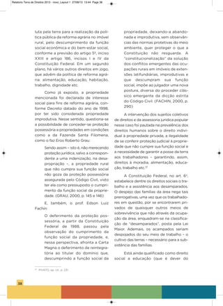 38
luta pela terra para a realização da polí-
tica pública da reforma agrária no imóvel
rural, pelo descumprimento da função
social econômica e do bem-estar social,
conforme a previsão do artigo 5º, inciso
xxiii e artigo 186, incisos i e iv da
Constituição Federal. Em um segundo
plano, há vários outros direitos em jogo,
que advêm da política de reforma agrá-
ria: alimentação, educação, habitação,
trabalho, dignidade etc.
Como já exposto, a propriedade
mencionada foi declarada de interesse
social para fins de reforma agrária, con-
forme Decreto datado do ano de 1998,
por ter sido considerada propriedade
improdutiva. Nesse sentido, questiona-se
a possibilidade de conceder-se proteção
possessória a propriedades em condições
como a da Fazenda santa Filomena,
como o faz Eros Roberto grau:
sendo assim – isto é, não merecendo
proteção jurídica, salvo a correspon-
dente a uma indenização, na desa-
propriação –, a propriedade rural
que não cumpra sua função social
não goza da proteção possessória
assegurada pelo Código Civil, visto
ter ela como pressuposto o cumpri-
mento da função social da proprie-
dade. (gRaU, 2000, p. 145 e 146)
E, também, o prof. Edson Luiz
Fachin:
o deferimento da proteção pos-
sessória, a partir da Constituição
Federal de 1988, passou pela
observação do cumprimento da
função social da propriedade, e,
nessa perspectiva, afronta a Carta
Magna o deferimento de reintegra-
tória ao titular do domínio que,
descumprindo a função social da
propriedade, deixando-a abando-
nada e improdutiva, sem observân-
cias das normas protetivas do meio
ambiente, quer proteger o que a
Constituição não resguarda. a
“constitucionalização” da solução
dos conflitos emergentes das ocu-
pações rurais em imóveis de exten-
sões latifundiárias, improdutivas e
que descumpram sua função
social, impõe ao julgador uma nova
postura, diversa do proceder clás-
sico emergente da dicção estrita
do Código Civil. (FaChiN, 2000, p.
290)
a intervenção dos sujeitos coletivos
de direitos e da assessoria jurídica popular
nesse caso foi pautada na prevalência dos
direitos humanos sobre o direito indivi-
dual à propriedade privada, a ilegalidade
de se conferir proteção judicial à proprie-
dade que não cumpre sua função social e
a necessidade de garantir a posse da terra
aos trabalhadores – garantindo, assim,
direitos à moradia, alimentação, educa-
ção, trabalho etc.37
a Constituição Federal, no art. 6o
,
estabelece dentre os direitos sociais o tra-
balho e a assistência aos desamparados.
o despejo das famílias da área nega tais
prerrogativas, uma vez que os trabalhado-
res em questão, por se encontrarem pri-
vados de quaisquer outros meios de
sobrevivência que não através da ocupa-
ção da área, enquadram-se na classifica-
ção de “desamparados”, posta pela Lei
Maior. ademais, os acampados seriam
despojados do seu meio de trabalho – o
cultivo das terras – necessário para a sub-
sistência das famílias.
Está ainda qualificado como direito
social a educação (que é dever do
37
PIVATO, op. cit., p. 231.
Relatorio Terra de Direitos 2013 - novo_Layout 1 27/08/13 13:44 Page 38
 