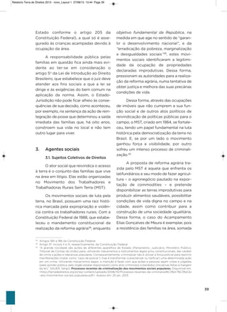 39
Estado conforme o artigo 205 da
Constituição Federal), a qual só é asse-
gurado às crianças acampadas devido à
ocupação da área.
a responsabilidade pública pelas
famílias em questão fica ainda mais evi-
dente ao ter-se em consideração o
artigo 5o
da Lei de introdução ao Direito
Brasileiro, que estabelece que o juiz deve
atender aos fins sociais a que a lei se
dirige e às exigências do bem comum na
aplicação da norma. assim, o Estado-
Jurisdição não pode ficar alheio às conse-
quências de sua decisão, como aconteceu,
por exemplo, na sentença da ação de rein-
tegração de posse que determinou a saída
imediata das famílias que, há oito anos,
constroem sua vida no local e não tem
outro lugar para viver.
3. Agentes sociais
3.1. Sujeitos Coletivos de Direitos
o ator social que reivindica o acesso
à terra é o conjunto das famílias que vive
na área em litígio. Elas estão organizadas
no Movimento dos Trabalhadores e
Trabalhadoras Rurais sem Terra (MsT).
os movimentos sociais de luta pela
terra, no Brasil, possuem uma raiz histó-
rica marcada pela expropriação e violên-
cia contra os trabalhadores rurais. Com a
Constituição Federal de 1988, que estabe-
leceu o mandamento constitucional da
realização da reforma agrária38
, enquanto
objetivo fundamental da República, na
medida em que age no sentido de “garan-
tir o desenvolvimento nacional”, e da
“erradicação da pobreza, marginalização
e desigualdades sociais”39
, estes movi-
mentos sociais identificaram a legitimi-
dade da ocupação de propriedades
declaradas improdutivas. Dessa forma,
pressionam as autoridades para a realiza-
ção da reforma agrária, numa tentativa de
obter justiça e melhora das suas precárias
condições de vida.
Dessa forma, através das ocupações
de imóveis que não cumprem a sua fun-
ção social e de outros atos políticos de
reivindicação de políticas públicas para o
campo, o MsT, criado em 1984, se fortale-
ceu, tendo um papel fundamental na luta
histórica pela democratização da terra no
Brasil. E, se por um lado o movimento
ganhou força e visibilidade, por outro
sofreu um intenso processo de criminali-
zação.40
a proposta de reforma agrária tra-
zida pelo MsT é aquela que enfrenta os
latifundiários e seu modo de fazer agricul-
tura – o agronegócio pautado na expor-
tação de commodities – e pretende
disponibilizar as terras improdutivas para
produzir alimentos saudáveis, possibilitar
condições de vida digna no campo e na
cidade, assim como contribuir para a
construção de uma sociedade igualitária.
Dessa forma, o caso do acampamento
Elias gonçalves de Meura é exemplar, pois
a resistência das famílias na área, somada
38
Artigos 184 a 186 da Constituição Federal.
39
Artigo 3º, incisos II e III, respectivamente, da Constituição Federal.
40
“A grande novidade são ações de diferentes aparelhos de Estado (Parlamento, Judiciário, Ministério Público,
Tribunal de Contas da União) para, utilizando mecanismos e instrumentos legais e/ou constitucionais, dar caráter
de crime a ações e lideranças populares. Consequentemente, criminalizar não é utilizar a força policial para reprimir
manifestações (tratar como “caso de polícia”), mas é transformar (caracterizar ou tipificar) uma determinada ação
em um crime. Utilizando mecanismos legais, a intenção é fazer com que ações e pessoas sejam vistas e julgadas
(pela opinião pública, pelo órgão estatal responsável) como atos criminosos e bandidos (iniciativas feitas à margem
da lei).” SAUER, Sérgio. Processos recentes de criminalização dos movimentos sociais populares. Disponível em:
<http://terradedireitos.org.br/wp-content/uploads/2008/10/Processos-recentes-de-criminaliza%C3%A7%C3%A3o
-dos-movimentos-sociais-populares.pdf>. Acesso em: 25 jan. 2013.
Relatorio Terra de Direitos 2013 - novo_Layout 1 27/08/13 13:44 Page 39
 