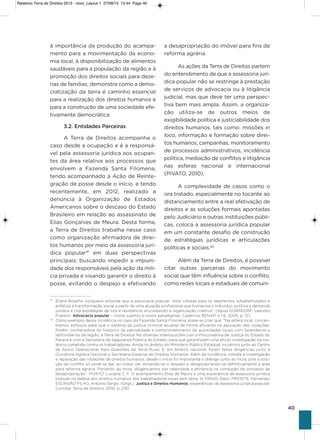 40
à importância da produção do acampa-
mento para a movimentação da econo-
mia local, à disponibilização de alimentos
saudáveis para a população da região e à
promoção dos direitos sociais para deze-
nas de famílias, demonstra como a demo-
cratização da terra é caminho essencial
para a realização dos direitos humanos e
para a construção de uma sociedade efe-
tivamente democrática.
3.2. Entidades Parceiras
a Terra de Direitos acompanha o
caso desde a ocupação e é a responsá-
vel pela assessoria jurídica aos ocupan-
tes da área relativa aos processos que
envolvem a Fazenda santa Filomena,
tendo acompanhado a ação de Reinte-
gração de posse desde o início, e tendo
recentemente, em 2012, realizado a
denúncia à organização de Estados
americanos sobre o descaso do Estado
Brasileiro em relação ao assassinato de
Elias gonçalves de Meura. Desta forma,
a Terra de Direitos trabalha nesse caso
como organização afirmadora de direi-
tos humanos por meio da assessoria jurí-
dica popular41
em duas perspectivas
principais: buscando impedir a impuni-
dade dos responsáveis pela ação da milí-
cia privada e visando garantir o direito à
posse, evitando o despejo e efetivando
a desapropriação do imóvel para fins de
reforma agrária.
as ações da Terra de Direitos partem
do entendimento de que a assessoria jurí-
dica popular não se restringe à prestação
de serviços de advocacia ou à litigância
judicial, mas que deve ter uma perspec-
tiva bem mais ampla. assim, a organiza-
ção utiliza-se de outros meios de
exigibilidade política e justiciabilidade dos
direitos humanos, tais como: missões in
loco, informação e formação sobre direi-
tos humanos; campanhas, monitoramento
de processos administrativos, incidência
política, mediação de conflitos e litigância
nas esferas nacional e internacional
(PivaTo, 2010).
a complexidade de casos como o
ora tratado, especialmente no tocante ao
distanciamento entre a real efetivação de
direitos e as soluções formais apontadas
pelo Judiciário e outras instituições públi-
cas, coloca a assessoria jurídica popular
em um constante desafio de construção
de estratégias jurídicas e articulações
políticas e sociais.42
além da Terra de Direitos, é possível
citar outras parcerias do movimento
social que têm influência sobre o conflito,
como redes locais e estaduais de comuni-
41
Eliane Botelho Junqueira entende que a advocacia popular “está voltada para os segmentos subalternizados e
enfatiza a transformação social a partir de uma atuação profissional que humaniza o indivíduo, politiza a demanda
jurídica e cria estratégias de luta e resistência, encorajando a organização coletiva”. (Apud GORSDORF, Leandro
Franklin. Advocacia popular – novos sujeitos e novos paradigmas. Cadernos RENAP, n.º 6, 2005, p. 12).
42
Como exemplo dessa incidência no caso da Fazenda Santa Filomena, pode-se citar que: “Na esfera local, concen-
tramos esforços para que o sistema de justiça criminal atuasse de forma eficiente na apuração das violações.
Porém, conhecedora do histórico de parcialidade e comprometimento de autoridades locais com fazendeiros e
latifundiários da região, a Terra de Direitos fez diversas interlocuções com a Procuradoria de Justiça do Estado do
Paraná e com a Secretaria de Segurança Pública do Estado, para que garantissem uma eficaz investigação da vio-
lência cometida contra os trabalhadores. Ainda no âmbito do Ministério Público Estadual, incidimos junto ao Centro
de Apoio Operacional Para Questões da Terra Rural. E, em âmbito nacional, foram feitas diligências junto à
Ouvidoria Agrária Nacional e Secretaria Especial de Direitos Humanos. Além da incidência voltada à investigação
e reparação das violações de direitos humanos, desde o início foi importante o diálogo junto ao Incra, pois a solu-
ção do conflito só pode se dar, ao nosso ver, evitando-se o despejo e desapropriando-se definitivamente a área
para reforma agrária. Portanto, ao Incra, diligenciamos por celeridade e eficiência na condução do processo de
desapropriação”. PIVATO. Luciana C. F. O acampamento Elias de Meura e uma experiência de assessoria jurídica
popular na defesa dos direitos humanos dos trabalhadores rurais sem terra. In: FRIGO, Darci; PRIOSTE, Fernando;
ESCRIVÃO FILHO, Antonio Sergio. (Orgs.). Justiça e Direitos Humanos: experiências de assessoria jurídica popular.
Curitiba: Terra de Direitos, 2010, p. 230.
Relatorio Terra de Direitos 2013 - novo_Layout 1 27/08/13 13:44 Page 40
 