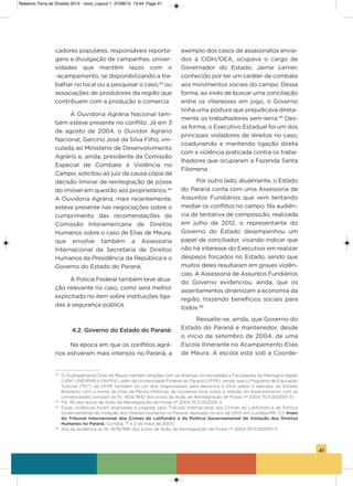 41
cadores populares, responsáveis reporta-
gens e divulgação de campanhas, univer-
sidades que mantêm laços com o
-acampamento, se disponibilizando a tra-
balhar no local ou a pesquisar o caso,43
ou
associações de produtores da região que
contribuem com a produção e comercia
a ouvidoria agrária Nacional tam-
bém esteve presente no conflito. Já em 3
de agosto de 2004, o ouvidor agrário
Nacional, gercino José da silva Filho, vin-
culado ao Ministério de Desenvolvimento
agrário e, ainda, presidente da Comissão
Especial de Combate à violência no
Campo, solicitou ao juiz da causa cópia da
decisão liminar de reintegração de posse
do imóvel em questão aos proprietários.44
a ouvidoria agrária, mais recentemente,
esteve presente nas negociações sobre o
cumprimento das recomendações da
Comissão interamericana de Direitos
humanos sobre o caso de Elias de Meura,
que envolve também a assessoria
internacional da secretaria de Direitos
humanos da Presidência da República e o
governo do Estado do Paraná.
a Polícia Federal também teve atua-
ção relevante no caso, como será melhor
explicitado no item sobre instituições liga-
das à segurança pública.
4.2. Governo do Estado do Paraná:
Na época em que os conflitos agrá-
rios estiveram mais intensos no Paraná, a
exemplo dos casos de assassinatos envia-
dos à CiDh/oEa, ocupava o cargo de
governador do Estado, Jaime Lerner,
conhecido por ter um caráter de combate
aos movimentos sociais do campo. Dessa
forma, ao invés de buscar uma conciliação
entre os interesses em jogo, o governo
tinha uma postura que prejudicava direta-
mente os trabalhadores sem-terra.45
Des-
sa forma, o Executivo Estadual foi um dos
principais violadores de direitos no caso,
coadunando e mantendo ligação direta
com a violência praticada contra os traba-
lhadores que ocuparam a Fazenda santa
Filomena.
Por outro lado, atualmente, o Estado
do Paraná conta com uma assessoria de
assuntos Fundiários que vem tentando
mediar os conflitos no campo. Na audiên-
cia de tentativa de composição, realizada
em julho de 2012, o representante do
governo do Estado desempenhou um
papel de conciliador, visando indicar que
não há interesse do Executivo em realizar
despejos forçados no Estado, sendo que
muitos deles resultaram em graves violên-
cias. a assessoria de assuntos Fundiários
do governo evidenciou, ainda, que os
assentamentos dinamizam a economia da
região, trazendo benefícios sociais para
todos.46
Ressalte-se, ainda, que governo do
Estado do Paraná é mantenedor, desde
o início de setembro de 2004, de uma
Escola itinerante no acampamento Elias
de Meura. a escola está sob a Coorde-
43
O Acampamento Elias de Meura mantém relações com as diversas Universidades e Faculdades de Maringá e região
(UEM, UNESPAR e FAFIPA), além da Universidade Federal do Paraná (UFPR), sendo que o Programa de Educação
Tutorial (PET) da UFPR também foi um dos responsáveis pela denúncia à OEA sobre o descaso do Estado
Brasileiro com a morte de Elias de Meura (Notícias da imprensa local sobre a relação do Assentamento com as
Universidades constam às fls. 1824/1842 dos autos da Ação de Reintegração de Posse nº 2004.70.11.002001-3).
44
Fls. 116 dos autos da Ação de Reintegração de Posse nº 2004.70.11.002001-3.
45
Essas violências foram analisadas e julgadas pelo Tribunal Internacional dos Crimes do Latifúndio e da Política
Governamental de Violação dos Direitos Humanos no Paraná, realizado no ano de 2001, em Curitiba/PR. (Cf. Anais
do Tribunal Internacional dos Crimes do Latifúndio e da Política Governamental de Violação dos Direitos
Humanos no Paraná. Curitiba, 1° e 2 de maio de 2001)
46
Ata da audiência às fls. 1679/1681 dos autos da Ação de Reintegração de Posse nº 2004.70.11.002001-3.
Relatorio Terra de Direitos 2013 - novo_Layout 1 27/08/13 13:44 Page 41
 