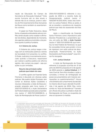 42
nação da Educação do Campo da
secretaria de Educação Estadual.47
Esta
escola funciona até os dias atuais e
atende não só as crianças, jovens e adul-
tos do Pré-assentamento Elias gonçalves
de Meura como também os assentamen-
tos vizinhos.
o papel do Poder Executivo, dessa
forma, é bastante ambivelente ante ao con-
flito, tendo atuado como violador e afirma-
dor de direitos, dependendo do momento,
dos agentes públicos envolvidos e da pos-
tura quanto à política fundiária.
4.3. Sistema de Justiça
o sistema de Justiça reage e inte-
rage com as instituições públicas e atores
da sociedade Civil presentes no conflito.
o Poder Judiciário é normalmente provo-
cado quando o Executivo, responsável
por realizar a política pública de reforma
agrária, não cumpre seu papel – seja por
ações ou por omissões.
Resumo das principais ações
judiciais que tratam do caso:
o conflito agrário da Fazenda santa
Filomena é discutido em diversas ações
judiciais. são quatro ações Principais, sem
contar as diversas ações Cautelares e
recursos interpostos: a ação de Desa-pro-
priação proposta pelo incra (autos n°
2001.70.11.001013-4), a ação Declaratória
de Produtividade ajuizada pelos proprietá-
rios (autos n° 2001.70.11.000098-0), a
ação de Reintegração de Posse (autos n°
2004.70.11.002001-3) referente à ocu-
pação de 2004 e a recente ação de
Desapropriação Judicial (autos n°
5002397-91.2012.404), todas elas trami-
tam na Justiça Federal. afora as ações, é
de se ressaltar a existência do inquérito
policial que trata do assassinato de Elias
de Meura.
após a classificação da Fazenda
santa Filomena como improdutiva pelo
Decreto Presidencial, o proprietário ajui-
zou, em julho de 1998, a ação Cautelar
(autos n° 2001.70.11.00100-18) que trami-
tou na vara Federal de Paranavaí, na qual
foi concedida liminar para proibir o incra
de ingressar com ação judicial de desa-
propriação. Posteriormente, na ação
Declaratória de Produtividade48
, essa limi-
nar foi revogada.
4.3.1. Justiça Estadual
a ação de Reintegração de Posse
referente à ocupação ocorrida em 31 de
julho de 2004 foi proposta em 2 de agosto
de 2004 perante a Justiça Estadual. a 1ª
vara Cível de Terra Rica recebeu a ação e
concedeu a liminar de reintegração de
posse aos proprietários sem maiores ave-
riguações ou questionamentos49
. houve
uma tentativa de cumprimento da decisão
no mesmo dia em que a decisão foi profe-
rida, 2 de agosto de 2004. Mas, como
consta no “auto de Resistência”50
lavrado
por oficiais de justiça e juntado à ação de
Reintegração de Posse, os ocupantes da
área se opuseram à medida.
47
A implantação dessa escola foi autorizada pela Resolução nº 614/2004 da Secretaria de Educação do Estado,
considerando o disposto na LDB nº 9.394/96, Resolução nº 01/02 – CNE/CEB e o Parecer nº 1012/03 do Conselho
Estadual de Educação. (Declaração da Secretaria do Estado da Educação às fls. 330 dos Autos da Ação de
Reintegração de Posse nº 2004.70.11.002001-3).
48
Ação Declaratória de Produtividade n° 2001.70.11.000098-0
49
Consta na decisão do Juiz Luiz Henrique Trompczunski, que concedeu a liminar em 2 de agosto de 2004:
“Determino, pois, a expedição de mandado de reintegração de posse, e desde já, defiro o reforço policial, se neces-
sário, pois é inadmissível que as pessoas façam o que bem querem ofendendo a propriedade privada” (fls. 83 dos
autos da Ação de Reintegração de Posse nº 2004.70.11.002001-3).
50
Fls. 85 dos Autos da Ação de Reintegração de Posse nº 2004.70.11.002001-3.
Relatorio Terra de Direitos 2013 - novo_Layout 1 27/08/13 13:44 Page 42
 